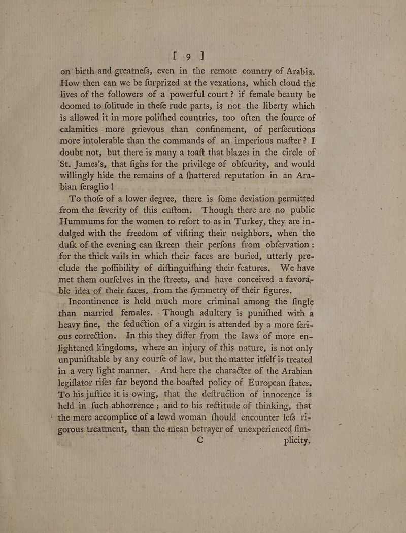 [49.9 on birth and greatnefs, even in the remote country of Arabia. Hew then can we be furprized at the vexations, which cloud the lives of the followers of a powerful court? if female beauty be doomed to folitude in thefe rude parts, is not the liberty which is allowed it in more polifhed countries, too often the fource of calamities more grievous than confinement, of perfecutions more intolerable than the commands of an imperious mafter? I doubt not, but there is many a toaft that blazes in the circle of ‘St. James’s, that fighs for the privilege of obfcurity, and would willingly hide the remains of a fhattered reputation in an Ara- bian feraglio ! To thofe of a lower degree, there is fome deviation permitted from the feverity of this cuftom. Though there are no public Hummunms for the women to refort to as in Turkey, they are in- dulged with the freedom of vifiting their neighbors, when the dufk of the evening can fkreen their perfons from obfervation : for the thick vails in which their faces are buried, utterly pre- clude the poffibility of diftinguifhing their features, We have met them ourfelves in the ftreets, and have conceived a favora- ble idea-of their faces, from the fymmetry of their figures. Incontinence is held much more criminal among the fingle than married females. -Though adultery is punifhed with a heavy fine, the feduction of a virgin is attended by a more feri- ous correction. In this they differ from the laws of more en- lightened kingdoms, where an injury of this nature, is not only unpunifhable by any courfe of law, but the matter itfelf is treated in avery light manner. And-here the chara¢ter of the Arabian legiflator rifes far beyond the boafted policy of European ftates. To his juftice it is owing, that the deftruétion of innocence is held in fuch abhorrence ; and to his rectitude of thinking, that * the mere accomplice of a lewd woman fhould encounter lefs. ri- gorous treatment, than the mean betrayer of unexperienced fim- G pilicity.