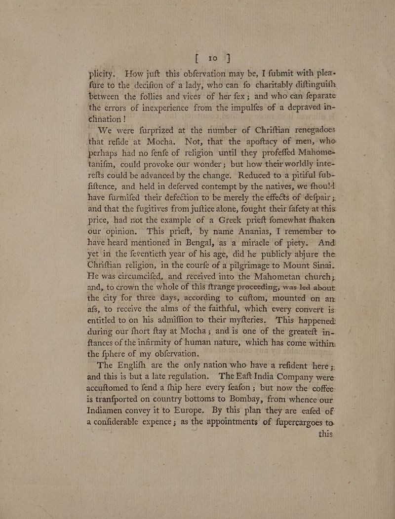 plicity. How juft this obfervation may be, I fubmit with plea- fure to the decifion of a lady, who can fo charitably diftinguifh, between the follies and vices of her fex; and who can feparate the errors of inexperience from the impulfes of a depraved in- clination ! We were furprized at the number of Chriftian renegadoes that refide at Mocha. Not, that the apoftacy of men, whe perhaps had no fenfe of religion until they profefled Mahome- tanifm, could provoke our wonder; but how their worldly inte- refts could be advanced by the change. Reduced to a pitiful fub-. fiftence, and held in deferved contempt by the natives, we fhoutd have furmifed their defection to be merely the effects of defpair; and that the fugitives from juftice alone, fought their fafety at this: price, had not the example of a Greek prieft fomewhat fhaken: our opinion. This prieft, by name Ananias, I remember to have heard mentioned in Bengal, as a miracle of piety. And yet in the feventieth year of his age, did he publicly abjure the Chriftian religion, in the courfe of a pilgrimage to Mount Sinai. He was circumcifed, and received into the Mahometan church; and, to crown the whole of this ftrange proceeding, was led about the city for three days, according to cuftom, mounted on an: afs, to receive the alms of the faithful, which every convert is entitled to on his admiffion to their myfteries. ‘This happened: during our fhort ftay at Mocha; and is one of the greateft in- ftances of the infirmity of human nature, which has come within: the {phere of my obfervation. The Englifh are the only nation who: have a refident ‘here ;. and this is but a late regulation. The Eaft India Company were. accuftomed to fend a fhip here every feafon; but now the: coffee: is tranfported on country bottoms to Bombay, from whence our Indiamen convey it to Europe. By this plan they are eafed- of. a confiderable expence ; as the appointments of fupercargoes to. this