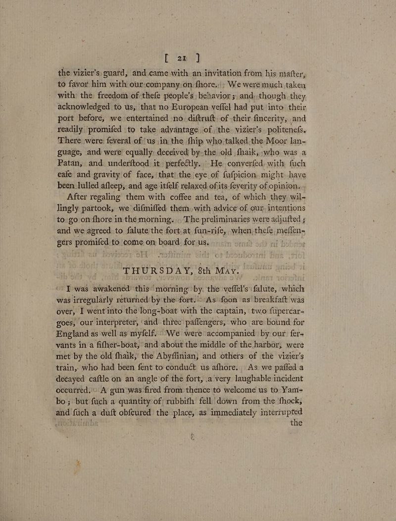[ ar ] the vizier’s guard, and. came with an invitation from his matter, to favor him with our:company on fhore.,» We were much taken - with the freedom of thefe people’s behavior ;, and, though they acknowledged to us, that no European veffel had put into their port before, we entertained no diftruft. of their fincerity, and readily promifed to take advantage of the vizier’s politenefs. There were: feveral of ‘us in: the fhip who talked.the Moor lan- guage, and were’ equally: deceived by the old fhaik, who was a Patan, and underftood it perfectly. -He converfed with fuch eafe and gravity of face, that) the eye of fufpicion might have been lulled afleep, and age itfelf relaxed, ofjits feverity of opinion. After regaling them with coffee and tea, of which they wil- lingly partook, we difmiffed them. with advice of our. intentions to go on fhore in the morning. . The preliminaries were adjufted ; and we agreed to falute the fort at fun-rife, wih thefe, meflen~ gers promsifediti to come, on bead dors us. r hsi THURSDAY, Sth May I was awakened this’ morning by the veffel’s’: Citi: which was irregularly returned! by the fort. As foon as breakfaft was over, I went into the long-boat with the captain, two ftpercar- goes, our interpreter, ‘and three paffengers, who are bound for England as well as myfelf.. We were accompanied by our fer- vants in a fifher-boat, and about the middle of the harbor, were ‘met by the old fhaik, the Abyflinian} and others of the vizier’s train, who had been fent to conduct us afhore. As we pafled a decayed caftle on an angle ‘of the fort, .a very laughable incident occurred. A gun was-fired from thence to welcome us to Yam-= bo; but fuch a quantity of rubbifh fell down from the ‘fhock, and fuch a duft obfcured the place, as immediately interiupted ai tiitbs . , the tf :