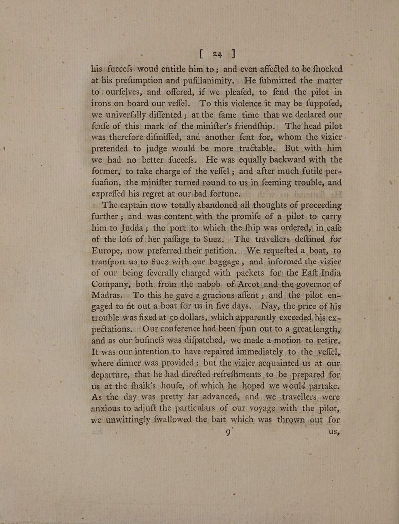 his fuccefs woud entitle him to; and even affected to be fhocked at his prefumption and pufillanimity.. He fubmitted the matter to ourfelves, and offered, if we pleafed, to fend the pilot in irons on board our veffel. To this violence it may be fuppofed, we univerfally diffented ; at the fame time that we declared our fenfe of this: mark of the minifter’s friendfhip.. The head pilot was therefore difmifled, and another fent for, whom the vizier. pretended to judge would be more tractable. But with him we had no: better fuccefs. He was equally backward with the former, to take charge of the veflel; and after much futile per- fuafion, the minifter turned round to us.in feeming trouble, and exprefled his regret at our:bad fortune. The captain now totally abandoned. all thoughts of proceeding further ; and was content with the promife of a pilot to carry him.to Judda; the port ito which the-fhip was ordered,’ in. cafe of the lofs of her paflage to Suez... The, travellers deftined for Europe, now preferred their petition. We. requefted.a, boat, to tranfport us to Suez with our baggage; and-informed the vizier of our being feverally charged with packets for) the Eaft India Company, both: from the nabob: of Arcot/and the governor of Madras... To this he gave a gracious. aflent ; and the pilot en- gaged to ft outa boat for us in five days. Nay, the price of his trouble was fixed at 50 dollars, which apparently exceeded, his ex- pectations. / Our conference had been {pun out to a great length, and as our bufinefs was difpatched, we made a motion. to retire. It was our intention to have repaired immediately to the veffel, where dinner was provided: but the vizier acquainted us at our departure, that he had directed refrefhments to be. prepared for. us at the fhaik’s houfe, of which he hoped we woulé partake. As the day was pretty far advanced, and. we -travellers were anxious to adjuft the particulars of our voyage with the pilot, we unwittingly fwallowed the bait which was thrown out for 9 us,