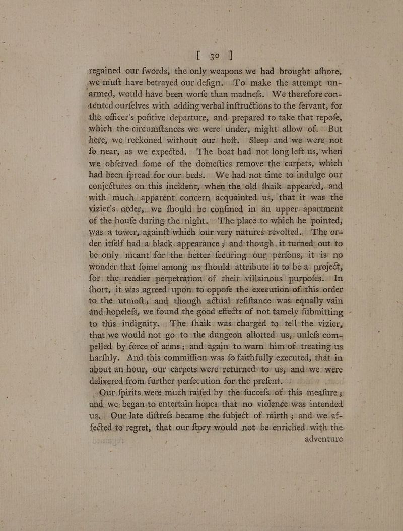 [ go 0 regained our fwords, the only weapons we had brought afhore, we muft have betrayed our defign. To make the attempt un- armed, would have been worfe than madnefs. We therefore con- dented ourfelves with adding verbal inftruétions to the fervant, for the officer’s pofitive departure, and: prepared to take that repofe, which the circumftances. we: were under, might: allow of. But here, we reckoned without our: hoft. Sleep and we were not fo near, as we expected, The boat had not long left us, when we obferved fome of the domeftics remove the carpets, which | had. been fpread: for our: beds. We had not time to indulge our conjectures on. this incident, when the old fhaik appeared,. and ‘with. much -apparent: concern acquainted us, that it was the vizier’s. order,..we fhould be confined in an upper: apartment of the houfe during the night. The place:to which he pointed, Wasa tower, againft which ‘our. very natures:revolted.. ‘The or= der, itfelf had:a blackcappearance ;) and»though . it turned: out: to be.only. meant! for! the better fectiting our »péerfons, itis’ no wonder that fome among us {hould) attribute it to bea: project, for, the -readier :perpetration. of their villainous purpofes.. In {hort, 1t: was ‘agreed: upon: to oppofe the execution of: this order to the utmoft; and though actual: refiftance: was: equally vain and:hopelefs, we found the goad effects of not tamely fubmitting , to this indignity. . The fhaik« was: charged tg: tell:the vizier, _ that we would not go: to: the dungeon allotted: us,: unlefs:com- elled. by force of arms’;:and:agaim to warn him»of>treating us harfhly. And this commiffion was fo faithfully executed, that in about.an hour, our carpets were ‘returned: ‘to’ us, and: we were delivered from further perfecution forthe prefent. ! Our fpirits: were much raifed by the fuccefs:/of> this meafure ;: and, we: began:to entertain hopes: that no violence was intended. us, Our late diftrefs became the fubject of mirth 5> and we af- fected to’ Y regrets that. our ftory would not. be. enriched with the | adventure