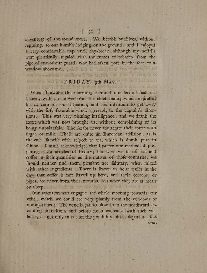 [ sp] adventure of the round -tower.. We betook ourfelves, without. repining, to our humble lodging on the ground; and I enjoyed a very comfortable nap until day-break, although my noftrils were plentifully regaled with the fumes of tobacco, from the pipe, of one of our sea who had. taken er in the ocd of a window shave meéi FRIDAY, oth May. When -f. awoke. this morning, I found. our fervant had _re- turned, with an anfwer! from the chief mate; whichoexprefied’ his concern for our. fituation, and his intention to get away with the firft favorable wind, agreeably to the captain’s direc-' tions... This was very pleafing intelligence ; and we drank the coffee which was now brought us, without complaining of its being unpalatable. The Arabs never adulterate their coffee with fugar or milk. Thefe are quite an European addition; as is the cafe likewife with refpect to tea, which is drank pure in China. I muft acknowledge, that I prefer our method of pre- paring thefe articles of luxury; but were we to ufe tea and coffee in fuch| quantities as the natives of thofe countries, we fhould neither find. them pleafant nor falutary, when mixed with other ingredients. - There is fearce an hour paffes in the . day, that coffee 1s not ferved up here; and their coloons, or pipes, are never from) their mouths; out when they are at meals ~ or afleep. bee : Our attention was éngated thé whole morning ‘towards our vefiel, which we could fee very plainly from the windows of our apartment. The wind began to blow from the northward ac- cording to’ cuftom, and’ before noon encreafed with fuch vio- lence, as not only to cut off the poffibility of her departure, but even