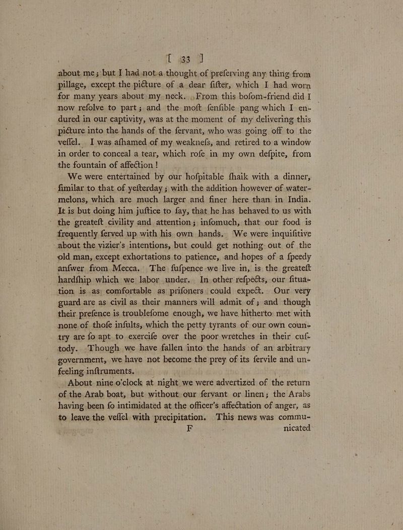 Laas about me; but I had not.a thought of preferving any thing from pillage, except the picture of a dear fifter, which I had worn for many years about my neck. From this bofom-friend did I now refolve to part; and the moft fenfible pang which I en-_ dured in our captivity, was at the moment of my delivering this picture into the hands of the fervant, who was going off to the veflel. I was afhamed of my weaknefs, and retired to a window in order to conceal a tear, which rofe in my own defpite, from the fountain of affection ! We were entertained by our hofpitable fhaik with a dinner, fimilar to that of yefterday ; with the addition however of water- melons, which are much larger and finer here than in India. It is but doing him juftice to fay, that he has behaved to us with - the greateft civility and attention; infomuch, that our food is frequently ferved up with his own hands. We were inquifitive about the vizier’s intentions, but could get nothing. out of the old man, except exhortations to patience, and hopes of a {peedy anfwer from Mecca. The fufpence we live in, is the greateft hardfhip which we labor under. In other refpects, our fitua- tion is as comfortable as prifoners, could expect. Our very guard are as civil as their manners will admit of ; and though their prefence is troublefome enough, we have hitherto: met with none of thofe infults, which the petty tyrants of our own coun- try are fo apt to exercife over the poor wretches in their cuf- tody. Though we have fallen into the hands of an arbitrary government, we have not become the prey of its fervile and un- feeling inftruments. _ About nine o'clock at night we were advertized of the return of the Arab boat, but without our fervant or linen; the Arabs having been fo intimidated at the officer’s affectation of anger, as to leave the veflel with precipitation. This news was commu- nicated