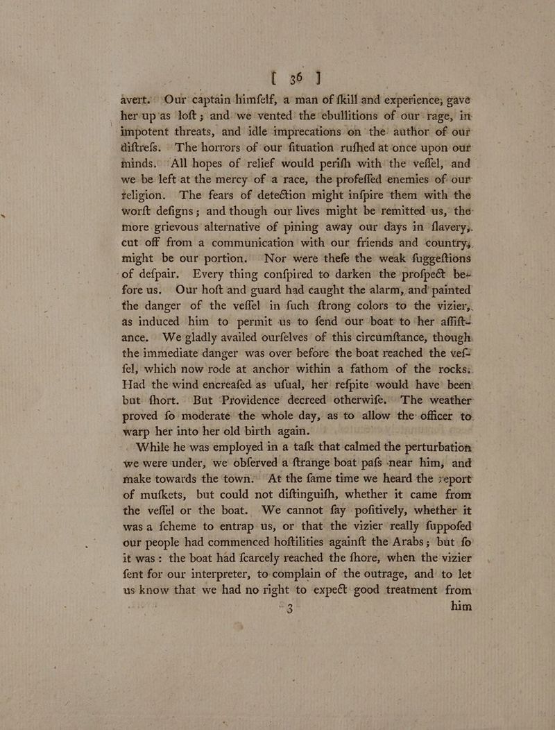 avert.’ Our captain himfelf, a man of fkill and experience; gave her up'as loft ; and we vented the ebullitions of our rage, in impotent threats, and idle imprecations on the author of our diftrefs. The horrors of our fituation rufhed at once upon our minds. All hopes of relief would perifh with the veffel, and we be left at the mercy of a race, the profefled enemies of our religion. The fears of deteétion might infpire them with the worft defigns; and though our lives might be remitted us, the more grievous alternative of pining away our days in ‘flavery;. cut off from a communication with our friends and countrys. might be our portion. Nor were thefe the weak fuggeftions of defpair. Every thing confpired to darken the profpeét be» foreus. Our hoft and guard had caught the alarm, and’ painted the danger of the veffel in fuch ftrong colors to the vizier,. as induced him to permit us to fend our boat to her affift- ance. We gladly availed ourfelves of this circumftance, though the immediate danger was over before the boat reached the vef- fel, which now rode at anchor within a fathom of the rocks:. Had the wind encreafed as ufual, her refpite would have’ been. but fhort. But ‘Providence decreed otherwife. The weather proved fo moderate the whole day, as to allow the officer to. warp her into her old birth again. While he was employed in a tafk that calmed the perturbation we were under, we obferved a ftrange boat pafs near him, and make towards the town. At the fame time we heard the report of mufkets, but could not diftinguifh, whether it came from the veffel or the boat. We cannot fay pofitively, whether it was a fcheme to entrap us, or that the vizier really fuppofed our people had commenced hoftilities againft the Arabs; but fo it was: the boat had {carcely reached the fhore, when the vizier fent for our interpreter, to complain of the outrage, and’ to let us know that we had no right to expect good treatment from