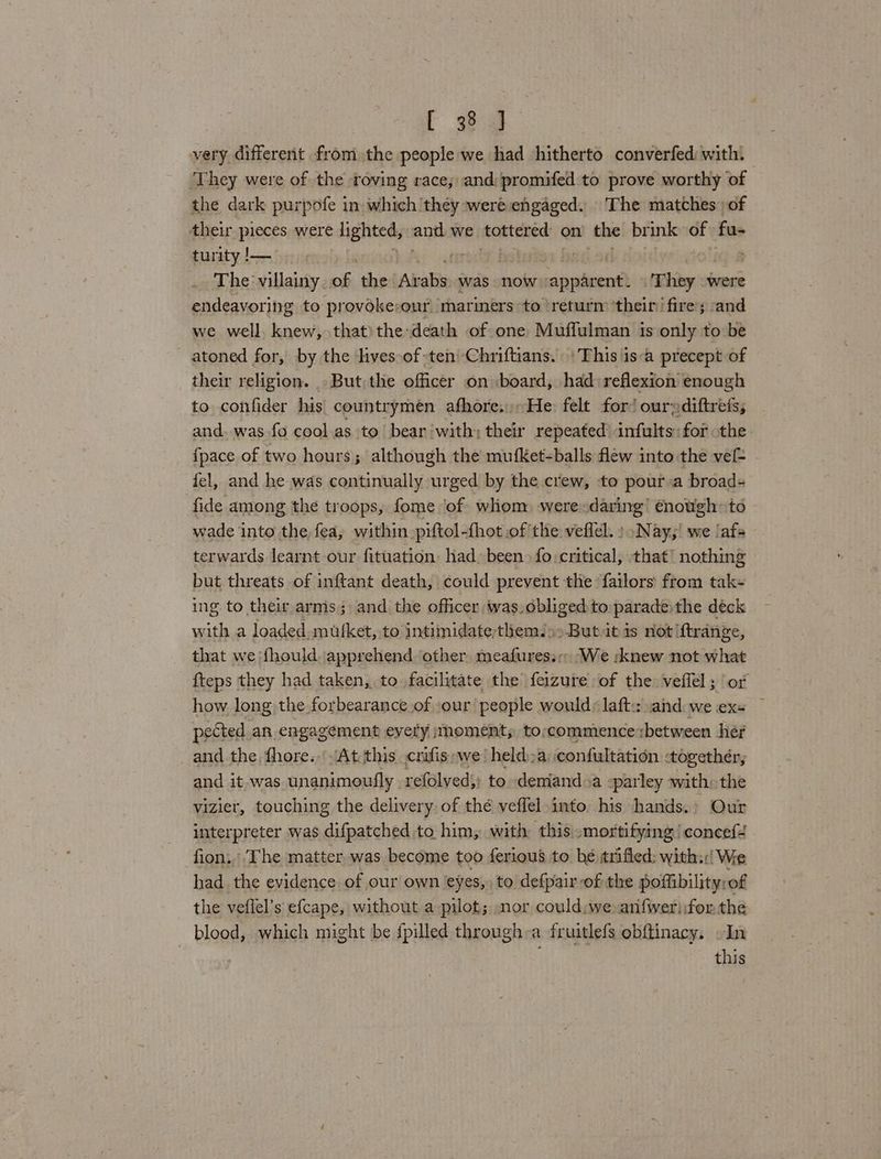 very different from the people we had hitherto converfed with. ‘They were of the roving race, and: promifed to prove worthy of the dark purpofe in which they were engaged. The matches of their pieces were lighted, ant we tottered on the brink of fu- turity !— tir Bio . The villainy. of the Arabs. was now apparent. | They ees endeavoring to provoke-our marmers to return ‘their’ fire; -and we well. knew, that)the-death of one Muffulman is only to be atoned for, by the lives of-ten'-Chriftians. \This isa precept of their religion. But the officer on board, had reflexion enough to confider his countrymeén afhore,.He: felt for’ our;diftrets, and. was fo cool as to bear with; their repeated infults: for the {pace of two hours; although the mufKet-balls flew into the ve . fel, and he was continually urged by the crew, to pour a broad- fide among the troops, fome ‘of whom) were-daring’ enotigh: to wade into the, fea, within prftol-fhot of the veflel. » Nay,’ we ‘af> terwards learnt our fituation had, been» fo: critical, that! nothing but threats of inftant death, could prevent the: failors from tak- ing to their arms; and the officer was. obliged to parade the deck with a loaded. mufket, to intimidate-themJs>But.it is not {trange, that we f{hould. apprehend other meafures.s; We :knew not what fteps they had taken, to facilitate the feizure of the veffel; ‘or how long the forbearance of »our people would: laft: .and we exs pected an engagement eyery ;noment; to;commience between her and the fhore..’ At this crifis we‘ held)a confultation -togethér, and it-was unanimoufly refolved;; to demiand»a -parley with: the vizier, touching the delivery of thé veffel into. his hands.: Our interpreter was difpatched to him, with this mortifying! concef4 fion.. The matter was become too ferious to be «rifled; with::| We had the evidence of our own eyes, to defpair-of the poffibility: of the veflel’s efcape, without a pilot; nor could:we anfwerifor the blood, which might be {pilled through:a fruitlefs obftinacy. In this