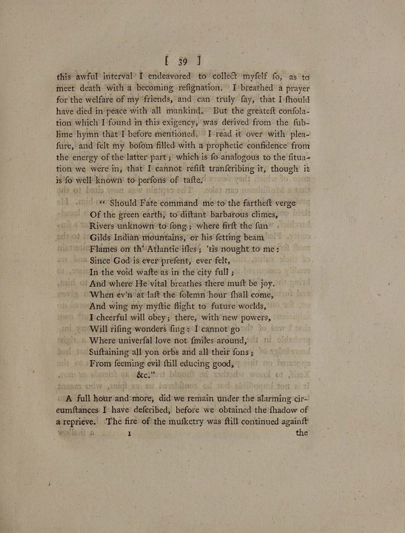 L $e 4 this awful interval’ I endeavored to collect myfelf fo, as ta meet death witha becoming refignation. I breathed a a for the welfare of my friends, and can truly fay, that I-fhould have died in péace with all mankind. But the greateft safota tion which I found m this exigency, was derived from the fub- lime hymn that°I before mentioned. Tread it over with’ plea- fure, and felt my bofom filled with a prophetic confidence’ from the energy of the latter part ; which is fo analogous to the fitua- tion we were in, that’ I cannot: refift tran{eribing it, though 1 it 1s 25 iia knows to: oii of tafte, | -'«© Should Fate'command me'to the fartheft verge Of the green earth; to diftant barbarous climes, Rivers unknown to’ fong.; where firft the fun ! . Gilds Indian mountains, er his fetting beam * “Flames on th’/Atlantic ifles; ’tis nought to me: — » Since God is ever prefent, ever felt, In the void wafte’as in the city full ; » And where He’vital breathes there muft be joy. When ev'n at laft the folemn hour fhall come, And wing my myftie flight to future worlds, I cheerful will obey; there, with new powers, Will rifing-;wonders fing I'cannot go | Where univerfal love not. {miles around, Suftaining all yon orbs and alltheir fons; — From feeming evil ftill hie ie i tcl? | ‘A full Sieur jedis did we remain under the alarming cir- eumftances: I have deferibed, before we obtained the fhadow of a reprieve, ‘The fire of the mufketry was ftill continued againft wolea) £ ] the