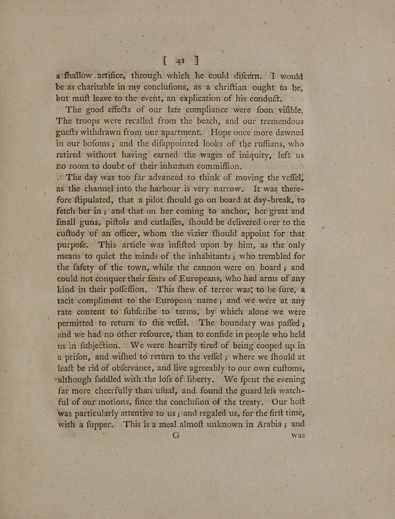 [ @ qj a fhallow .artifice, through which he could difcérn. I would be as charitable in my conclufions, as a chriftian ought to be; but muft leave to the event, an explication of his conduét. The good effects of our late compliance were foon’ vifible. The troops were recalled from the beach, and our tremendous guefts withdrawn from our apartment. Hope once more dawned in our bofoms; and the difappointed looks of the ruffians, who retired without having earned ‘the wages of iniquity, left us no room to doubt of their inhuman commiffion. The day was too far advanced to think of moving the veffel} as the channel into the harbour is very narrow. It was there- fore ftipulated, that a pilot fhould go on board at day-break, to fetch her in; and that on her coming to anchor, her great and fmall guns, piftols and cutlaffes, fhould be delivered over to the cuftody of an officer, whom the vizier fhould appoint for that purpofe. This article was infifted upon by him, as the only means to quiet the minds of the inhabitants; who trembled for the fafety of the town, while the cannon were on board; and could not conquer their fears of Europeans, who had arms of any kind in their poffeffion.. This fhew of terror: was} to be fare; a tacit compliment to the European name; and. we were at any rate content to fubfcribe to terms, by which alone we were permitted to return to the veffel.: The boundary was paffed ; and we had'no other refource, than to confide in people who held us in fubjeétion.. We were heartily tired of being cooped up in a prifon, and wifhed to return to the veflel ;. where we fhould at leaft be rid of obfervance, and live agreeably to our own cuftoms, ealthough faddled with the lofs of liberty. We fpent the evening far more cheerfully than ufual, and found the guard lefs watch- ful of our motions, fince the conclufion of the treaty. Our hoft was particularly attentive to us ; and regaled us, for the firft time, with a fupper.. This is a meal almoft unknown in Arabia ; and ; G was