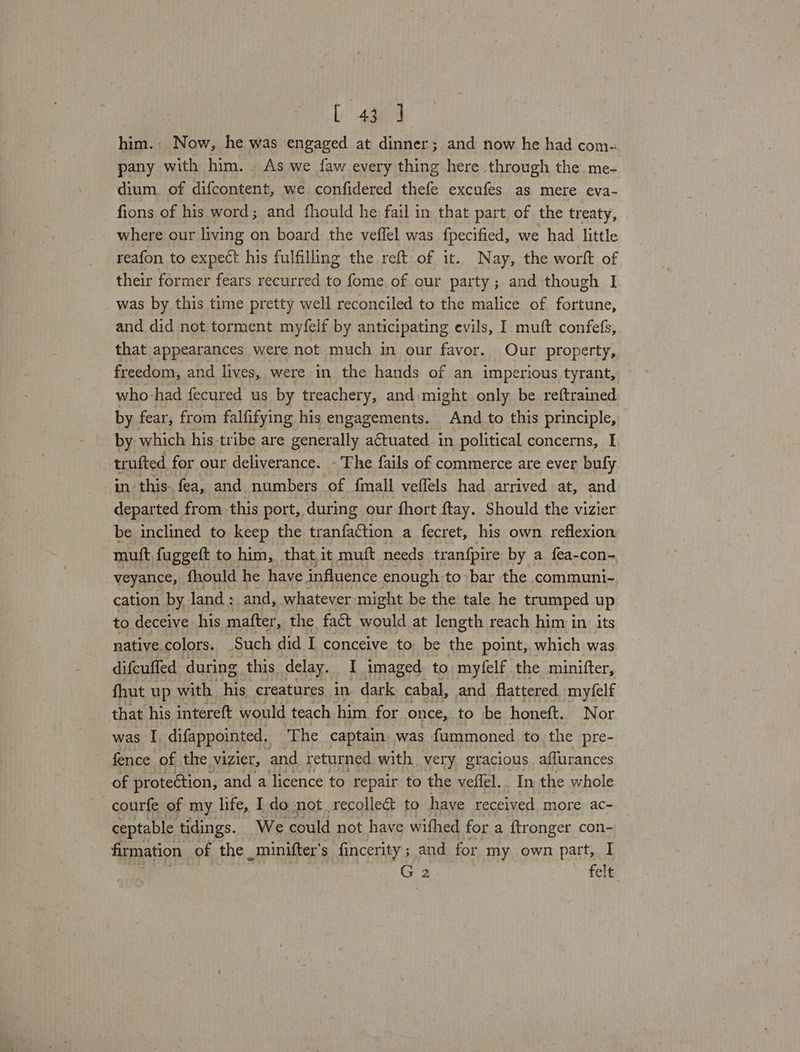 C43 ] him. Now, he was engaged at dinner; and now he had com- pany with him... As we {aw every thing here through the me- dium. of difcontent, we confidered thefe excufes as mere eva- fions of his word; and fhould he fail in that part of the treaty, where our living on board the veffel was fpecified, we had little reafon to expect his fulfilling the reft of it. Nay, the worft of their former fears recurred to fome. of our party ; and though I was by this time pretty well reconciled to the malice of fortune, and did not torment myfelf by anticipating evils, I muft confefs, that appearances were not much in our favor. Our property, freedom, and lives, were in the hands of an imperious tyrant, who had fecured us by treachery, and might only be reftrained by fear, from falfifying his engagements. And to this principle, by which his tribe are generally a€tuated in political concerns, I trufted for our deliverance. - The fails of commerce are ever bufy in this. fea, and numbers of {mall veflels had arrived at, and departed from this port, during our fhort ftay. Should the vizier be inclined to keep the tranfaction a fecret, his own reflexion mutt fuggeft to him, that.it muft needs tranfpire by a fea-con- veyance, fhould he have influence enough. to bar the communi- cation by land: and, whatever might be the tale he trumped up to deceive his mafter, the fact would at length reach him in its native.colors. Such did I conceive to be the point, which was difcuffed during this delay. I imaged to myfelf the minifter, fhut up with his creatures in dark cabal, and flattered mytfelf that his intereft would teach him for once, to be honeft. Nor was I difappointed, The captain. was fummoned to the pre- fence of the vizier, and returned with very. gracious. aflurances of protection, and a licence to repair to the veffel.. In the whole courfe of my life, I do not recollea&amp; to have received more ac- ceptable tidings. We could not have withed for a {tronger con- firmation of the _minifter’s fincerity ; and for my own part, I G 2 » felt