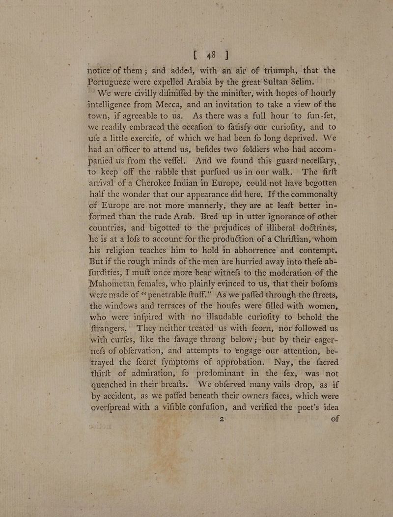 notice of them; and added, with an air of triumph, that the Portugueze were expelled Arabia by the great Sultan Selim. We were civilly difmiffed by the minifter, with hopes-of hourly intelligence from Mecca, and an invitation to take a view of the town, if agreeable to us. As there was a full hour ‘to fun-fet, we readily embraced the occafion to fatisfy our curiofity, and to ufe a little exercife, of which we had been fo long deprived. We had an officer to attend us, befides two foldiers who had accom- panied us from the veffel. And we found this guard neceflary, to keep off the rabble that purfued us in our walk. The firft arrival of a Cherokee Indian in Europe, could not have begotten half the wonder that our appearance did here. If the commonalty of Europe are not more mannerly, they are at leaft better in- formed than the rude Arab. Bred up in utter ignorance of other countries, and bigotted to the prejudices of illiberal do€trines, he is at a lofs to account for the production of a Chriftian, whom his religion teaches him to hold in abhorrence and contempt. But if the rough minds of the men are hurried away into thefe ab+ furdities, I muft once more bear witnefs to the moderation of the Mahometan females, who plainly evinced to us, that their bofoms were made of “‘penetrable ftuff.” As we paffed through the ftreets, the windows and terraces of the houfes were filled with women,,. who were infpired with no illaudable curiofity to behold the ftrangers.. They neither treated us with fceorn, nor followed us with curfes, like the favage throng below; but by their eager- nefs of obfervation, and attempts to engage our attention, be- trayed the fecret fymptoms of approbation. Nay, ‘the’ facred thirft of admiration, fo predominant in the fex, was not guenched in their breafts. We obferved many vails drop, as if by accident, as we pafled beneath their owners faces, which were overfpread with a vifible confufion, and verified the poet’s idea 2 of