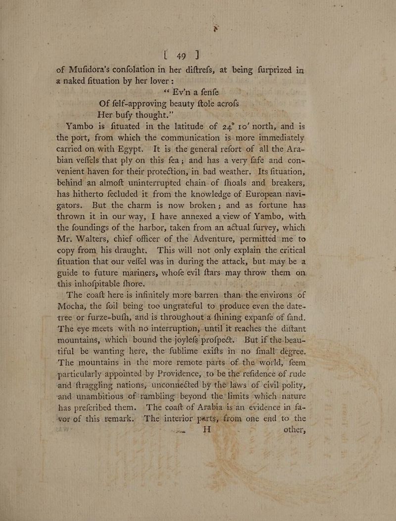 of Mufidora’s confolation in her diftrefs, at ive furprized in a naked fituation by her lover : «¢ Ev’'n a fenfe Of felf-approving beauty ftole acrofs Her bufy thought.” | Yambo is fituated in the latitude of 24° 10’ north, and is the port, from which the communication is more immediately carried on with Egypt. It is the general refort of all the Ara- bian veffels that ply on this fea; and has a very fafe and con- venient haven for their protection, in bad weather. Its fituation, behind an almoft uninterrupted chain of fhoals and breakers, has hitherto fecluded it from the knowledge of European navi- gators. But the charm is now broken; and as fortune has thrown it in our way, I have annexed a view of Yambo, with the foundings of the harbor, taken from an actual furvey, which Mr. Walters, chief officer of the Adventure, permitted’ me to copy from his draught. This will not only explain the critical fituation that our veffel was in during the attack, but may be a guide to future mariners, whofe evil {tars may ong them on this inhofpitable fhore. : | The coaft here is infinitely more barren than. the environs of Mocha, the foil being too ungrateful to produce even the date- tree or furze-bufh, and is throughout a fhining expanfe of fand. The eye meets with no interruption, until it reaches the diftant mountains, which bound the joylefs profpect.. But if the beau- tiful be wanting here, the fublime exifts in no {mall degree. The mountains in the more remote parts of the world, feem particularly appointed by Providence, to be the refidence of rude and ‘ftraggling nations, unconnected by thé’ laws’ of civil polity, and unambitious of*rambling beyond the’ limits which nature has prefcribed them. The coat of Arabia isan evidence in fa- vor of this remark. ‘The interior parts, from ohe end to the . aS a H atid s other,
