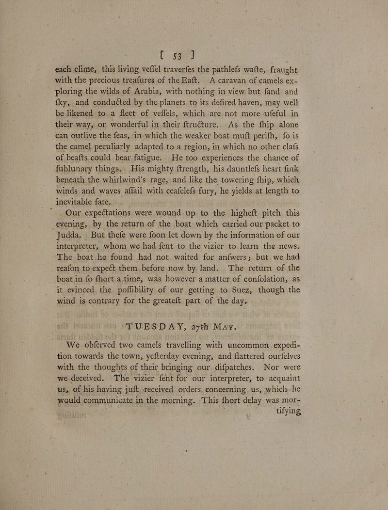 E ogee} each clime, this living veffel traverfes the pathlefs watte, fraught with the precious treafures of the Eaft. A caravan of camels ex- ploring the wilds of Arabia, with nothing in view but fand and {ky, and conducted by the planets to its defired haven, may well be likened to. a fleet of veffels, which are not more ufeful in their way, or wonderful in their ftruéture. As the fhip alone can outlive the feas, in which the weaker boat muft perifh, fo is the camel peculiarly adapted to a region, in which no other clafs of beafts could bear fatigue. He too experiences the chance of fublunary things. His mighty ftrength, his dauntlefs heart fink beneath the whirlwind’s rage, and like the towering fhip, which winds and waves aflail with ceafelefs fury, he yields at length to inevitable fate. Our expectations were wound up to the higheft pitch this evening, by the return of the boat which carried our packet to Judda. But thefe were foon let down by the information of our interpreter, whom we had fent to the vizier to learn the news. The boat.he found had not waited for anfwers; but we had _reafon to expect them before now by land. The return of the boat in fo fhort atime, was however a matter of confolation, as it evinced the poffibility of our getting to Suez, though the wind is contrary for the greateft part of the day. ‘TUESDAY, 27th May. We obferved two camels travelling with uncommon expedi- tion towards the town, yefterday evening, and flattered ourfelves with the thoughts of their bringing our difpatches. Nor were we deceived. The vizier fent for our interpreter, to acquaint us, of his having juft received. orders. concerning us, which. he would communicate in the morning. ‘This fhort delay was mor- | tifying
