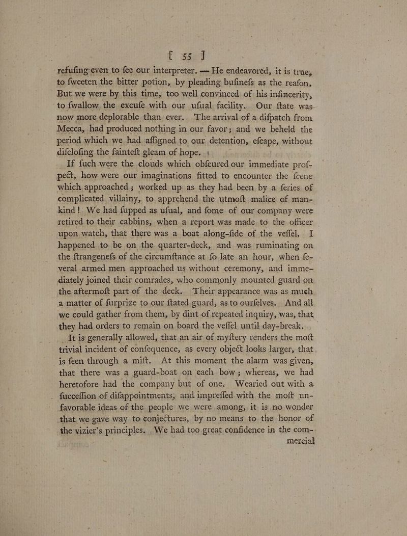 C Saee refufing even to fee our interpreter. — He endeavored, it is true, to fweeten the bitter potion, by pleading bufinefs as the reafon, But we were by this time, too well convinced of his infincerity, to {wallow the excufe with our ufual facility. Our ftate was- now more deplorable than ever. The arrival of a difpatch from Mecca, had produced nothing in our favor; and we beheld the period which we had affigned to. our. detention, efcape, without difclofing the fainteft gleam of hope. | If fuch were the clouds which obfcured our immediate. prof- pect, how were our imaginations fitted to encounter the fcene which approached ; worked up as. they had been by a feries of complicated villainy, to apprehend the utmoft malice of man- kind!’ We had fupped as ufual, and fome of our company. were retired to their cabbins, when a report was made to the officer upon watch, that there was a boat along-fide of the veflel. I happened to be on the quarter-deck, and was ruminating on the firangenefs of the circumftance at fo late an hour, when fe- veral armed men approached us without ceremony, and imme-~ diately joined their comrades, who commonly mounted guard on the aftermoft part of the deck. ‘Their appearance was as much a matter of furprize to our {tated guard, as.to ourfelves. And all we could gather from them, by dint of repeated inquiry, was, that, they had orders to remain on board the veffel until day-break. . — _ It is generally allowed, that an air of my{tery renders the moft trivial incident of confequence, as every object looks larger, that is feen through a mift. At this moment the alarm was given, that there was a guard-boat on each bow; whereas, we had heretofore had the company but of one. Wearied out with a fucceffion of difappointments, and imprefled with the moft un- favorable ideas of the people we were among, it is no wonder that we gave way to conjectures, by no means to the honor of the vizier’s principles. We had too great confidence in the com- : mercial