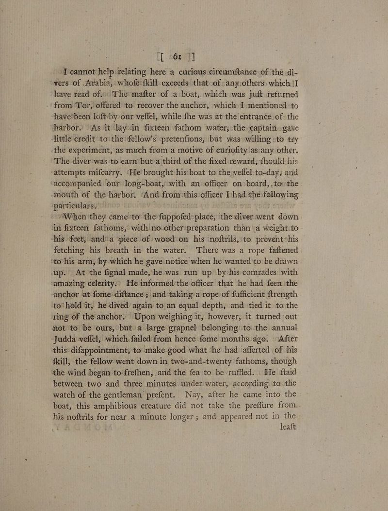 ft keper I cannot help relating here a curious circumstance of ‘thé .di- vers of Avabia, whofe {kill exceeds that -of anyothers) which {I have read of.o° The mafter of a boat, which was juft returned .' from Tor, offered to recover the anchor, which I mentioned to have‘been loft by our veflel, while fhe was at the entrance.of: the harbor. As it Jay in fixteen fathom water; the captain. gave ‘little credit to the fellow’s pretenfions, but was willing .to tiy the experiment, as much from a motive of curiofity'as:any other. The diver was to earn but a third of the fixed: reward, thould his ‘attempts mifcarry. ‘He’ brought his:boat to the weflel:to-day, and accompanied our long-boat, with an officer onboard, .tothe | mouth of the harbor. ‘And from this officer Ishad the following particulars. prot ptt o i When they cameto® the fuppofed: place, the diver went down in fixteen fathoms, with no.other'preparation than a weight:to | -his feet, anda ‘piece of wood on his -noftrils,:to prevent shis fetching his breath in the water. ‘There was a rope faftened . ‘to-his arm, by which he gave notice when he wanted to be drawn up. Atothe fignal made, he was run up by-his comrades with ‘amazing celerity:? He informed’the officer that he had feen the anchor ‘at fome: diftance ; and ‘taking a rope of fufficient ftrength to” hold it, he dived again to an equal depth, and tied it to the ring of the anchor. Upon weighing it, however, it turned out not to be ours, but a large grapnel belonging to the annual Judda veffel, which. failed'from hence fome months ago. After this difappointment, to make.good what ‘he had afferted of his {kill, the fellow went down in two-and-twenty fathoms, though the wind began to frefhen, and the fea to be ruffled... He ftaid » between two and three minutes under water, according to the watch of the gentleman prefent. Nay, after he came into the boat, this amphibious creature did not take the preffure from.. his noftrils for near a minute longer; and appeared not in the - | leaft