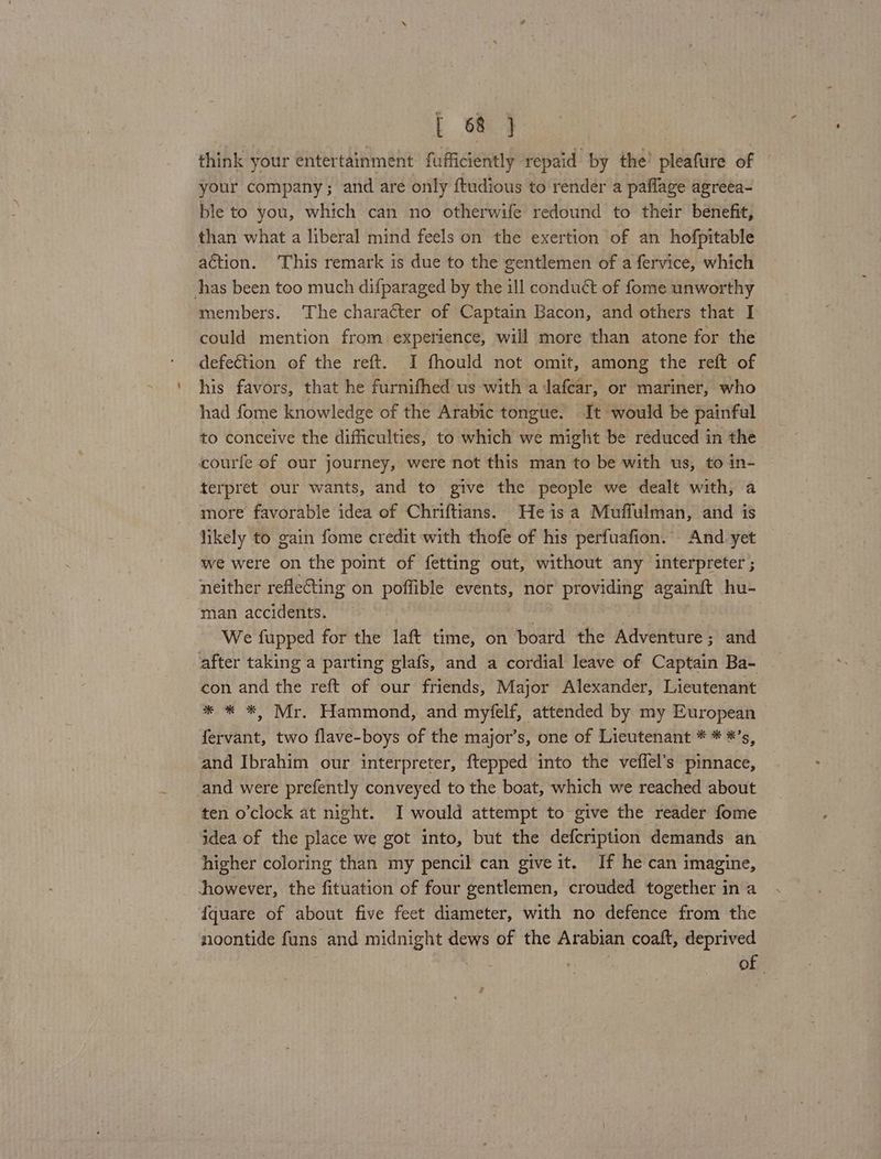 think your entertainment fufficiently repaid by the’ pleafure of your company; and are only ftudious to render a paflage agreea- ble to you, which can no otherwife redound to their benefit, than what a liberal mind feels on the exertion of an hofpitable action. ‘This remark is due to the gentlemen of a fervice, which has been too much difparaged by the ill conduct of fome unworthy members. ‘The character of Captain Bacon, and others that I could mention from experience, will more than atone for the defection of the reft. I fhould not omit, among the reft of his favors, that he furnifhed us with a lafear, or mariner, who had fome knowledge of the Arabic tongue. It would be painful to conceive the difficulties, to which we might be reduced in the courfe of our journey, were not this man to be with us, to in- terpret our wants, and to give the people we dealt with, a more favorable idea of Chriftians. Heis a Muffulman, and is likely to gain fome credit with thofe of his perfuafion. And yet we were on the point of fetting out, without any interpreter ; neither reflecting on poffible events, nor providing againft hu- man accidents. } | We fupped for the laft time, on board the Adventure; and after taking a parting glafs, and a cordial leave of Captain Ba- con and the reft of our friends, Major Alexander, Lieutenant * * *, Mr. Hammond, and myfelf, attended by my European fervant, two flave-boys of the major’s, one of Lieutenant * * *’s, and Ibrahim our interpreter, ftepped into the veffel’s pinnace, and were prefently conveyed to the boat, which we reached about ten o’clock at night. I would attempt to give the reader fome idea of the place we got into, but the defcription demands an higher coloring than my pencil can give it. If he can imagine, dhowever, the fituation of four gentlemen, crouded together in a {quare of about five feet diameter, with no defence from the noontide funs and midnight dews of the Arabian coaft, deprived . , of