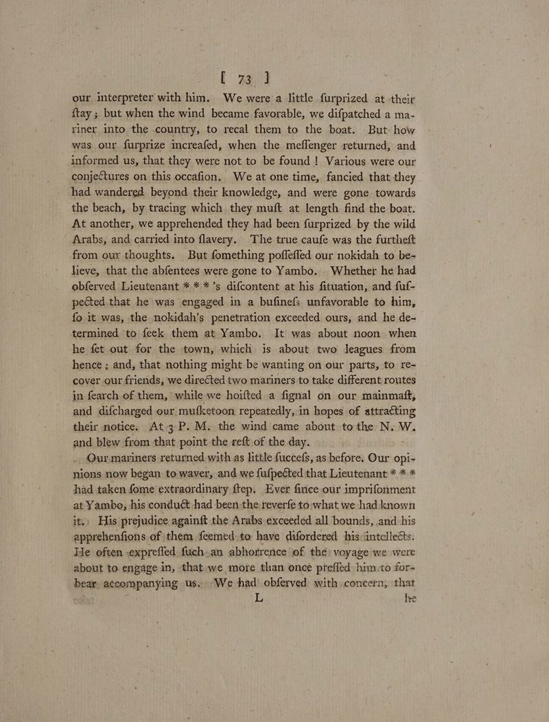 . aa our interpreter with him. We were a little furprized at their ftay 5 but when the wind became favorable, we difpatched a ma- riner into the country, to recal them to the boat. But: how was our furprize increafed, when the meflenger returned, and informed us, that they were not to be found ! Various were our conjectures on this occafion. We at one time, fancied that they had wandered beyond their knowledge, and were gone towards the beach, by tracing which they muft at length find the boat. At another, we apprehended they had been furprized by the wild Arabs, and carried into flavery. The true caufe was the furtheft from our thoughts. But fomething pofleffed our nokidah to be- lieve, that the abfentees were gone to Yambo. | Whether he had obferved Lieutenant * * *’s difcontent at his fituation, and fuf- pected that he was engaged in a bufinefs unfavorable to him, fo it was, the nokidah’s penetration exceeded ours, and he de- termined to feck them at Yambo. It was about noon when he fet out for the town, which is about two leagues from hence ; and, that nothing might be wanting on our parts, to re- cover our friends, we directed two mariners to take different routes in fearch of them, while we hoifted a fignal on our mainmatt, and difcharged ovr mufketoon repeatedly, in hopes of attracting their notice. At 3P.M. the wind came about tothe N. W. and blew from that point the reft of the day. Qur.mariners returned with as little fuccefs, as before. Our ee nions now began to waver, and we fufpected that Lieutenant * * * had taken fome extraordinary ftep. Ever fince our imprifonment at Yambo, his conduct had been the reverfe to what we had known it. His prejudice againft the Arabs exceeded all bounds, and his apprehenfions of them feemed to have difordered his intellects. He often ,exprefled fuch.an abhorrence of the) voyage we were about to engage in, that we more than once prefled him.to for- bear accompanying us. We had’ obferved with concern, that | L he