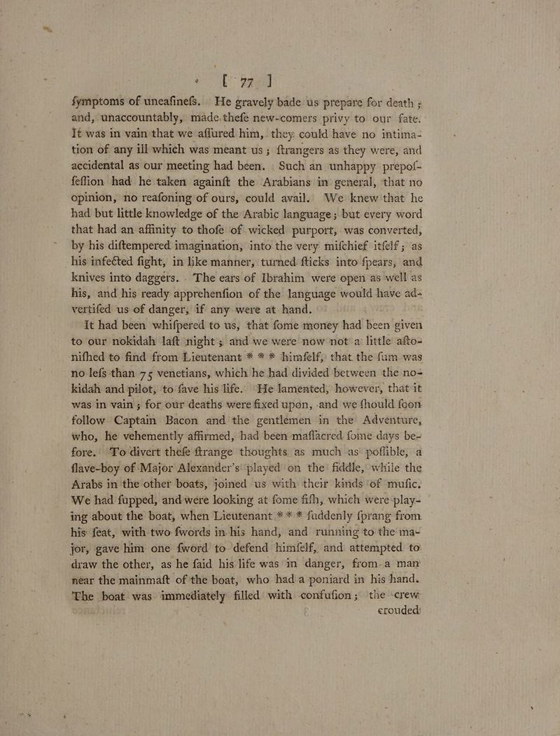 Cored ; fymptoms of uneafinefs. He gravely bade us prepare for death ; and, unaccountably, made. thefe new-comers privy to our fate. It was in vain that we aflured him,. they: could have no intima- tion of any ill which was meant us ; ftrangers as they were, and accidental as our meeting had been. Such an unhappy prepof- feflion had he taken againft the Arabians in general, ‘that no opinion, no reafoning of ours, could avail. We knew that he had but little knowledge of the Arabic language; but every word that had an affinity to thofe of wicked purport, was converted, by his diftempered imagination, into the very mifchief itfelf; as his infected fight, in like manner, turned flicks into fpears, and knives into daggers. . The ears of Ibrahim were open as well as his, and his ready apprehenfion of the language would have aa vertifed us of danger, if any were at hand. It had been whifpered to us, that fome money had been given to our nokidah laft night ; and we were now not a little afto- nifhed to find from Lieutenant * * * himfelf, that the fum was no lefs than 75 venetians, which he had divided between the no- kidah and pilot, to fave his life. He lamented, however, that it was in vain ; for our deaths were fixed upon, -and we fhould foon follow Captain Bacon and the gentlemen in the Adventure, who, he vehemently affirmed, had been maflacred. fome days be- fore. To divert thefe ftrange thoughts as much as’ poffible, a flave-boy of Major Alexander’s ‘played on the fiddle, while the Arabs in the other boats, jomed us with their kinds of mufic. We had fupped, and were looking at fome fith, which were play- ing about the boat, when Lieutenant * * * fuddenly {prang from. his feat, with two fwords in his hand, and running to the ma- jor, gave him one fword to defend himfelf, and attempted to: draw the other, as he faid his life was in danger, from-a man near the mainmaft of the boat, who had a poniard in his hand. The boat was immediately filled with confufion; the crew erouded: