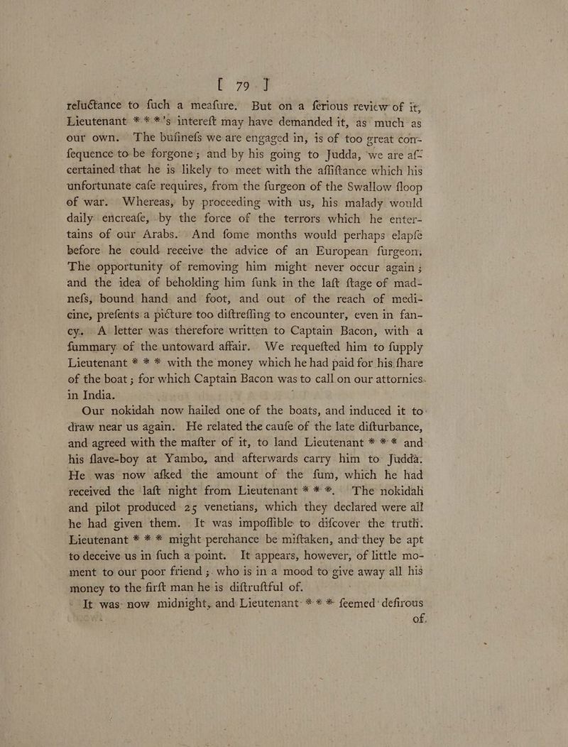 reluctance to fuch a meafure. But on a ferious revicw of it, Lieutenant * * *’s intereft may have demanded it, as much as our own. ‘The bufinefs we are engaged in, is of too great com- fequence to be forgone; and by his going to Judda, ‘we are af- certained that he is likely to meet with the affiftance which his unfortunate cafe requires, from the furgeon of the Swallow floop of war. Whereas, by proceeding with us, his malady would daily encreafe, by the force of the terrors which he enter- tains of our Arabs. And fome months would perhaps elapfe before he could receive the advice of an European furgeon, The opportunity of removing him might never occur again ; and the idea of beholding him funk in the laft ftage of mad- nefs, bound hand and foot, and out of the reach of medi- cine, prefents a picture too diftrefling to encounter, even in fan- cy. A letter was therefore written to Captain Bacon, with a fummary: of the untoward affair. We requefted him to fupply Lieutenant * * * with the money which he had paid for his fhare of the boat ; for which Captain Bacon was $ to call on our attornies. in India. Our nokidah now hailed one of the boats, and induced it to: draw near us again. He related the caufe of the late difturbance, and agreed with the mafter of it, to land Lieutenant * * * and his flave-boy at Yambo, and afterwards carry him to: Judda: He was now afked the amount of the fum, which he had received the laft night from Lieutenant * * *, The nokidah and pilot produced 25 venetians, which they declared were ail he had given them. It was impoflible to difcover the truth. Lieutenant * * * might perchance be miftaken, and‘they be apt to deceive us in fuch a ‘point. It appears, however, of little mo- ment to our poor friend ;. who is in a mood to give away all his money to the firft man he is diftruftful of. It: was: now midnight, and Lieutenant * * * feemed*defirous of,