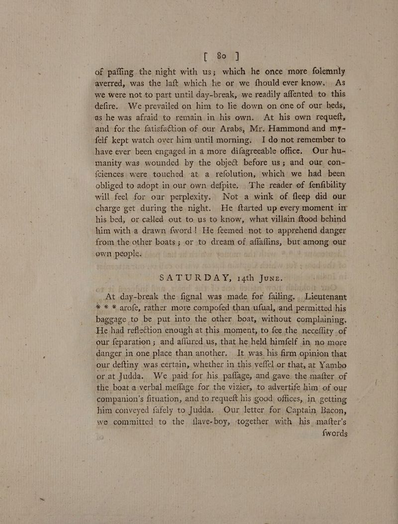 of paffing the night with us; which he once more folemnly averred, was the laft which he or we fhould ever know. As we were not to part until day-break, we readily affented to this defire. We-prevailed on him to lie down on one of our beds, as he was afraid to remain in his own. At his own requeft, and for the fatisfa@tion of our Arabs, Mr. Hammond and my- felf kept watch over him until morning. I do not remember to have ever been engaged in a more difagreeable office. Our hu- - manity was wounded by the object before us; and our con- fciences were touched at a refolution, which we had been obliged to adopt in our own defpite. The reader of fenfibility will feel for our perplexity. Not a wink of fleep did our charge get during the night. He ftarted up every moment i his bed, or called out to us to know, what villain ftood behind him with a drawn fword.! He feemed not to apprehend danger from the other boats; or to dream of afflaflins, but among our own people. SA TURD A Ye 14th Jone At day-break the fignal was made for failing. Igieeee * * * arofe, rather more compofed than ufual, and permitted his baggage. to be put into the other boat, without complaining. He had reflection enough at this moment, to fee the neceflity of our feparation ; and afiured us, that he held himfelf in no more danger i in one place than another. It was. his firm opinion that our deftiny | was certain, whether in this veflel or that, at Yambo or at Judda. We paid for his paflage, and gave: the mafter of the boat a verbal meflage for the vizier, to advertife him of our companion’s fituation, and to requeft his good offices, in, getting him conveyed fafely to Judda. Our feaes for Captain. Bacon, we committed to the flave- boy, together with his .matfter’s {words
