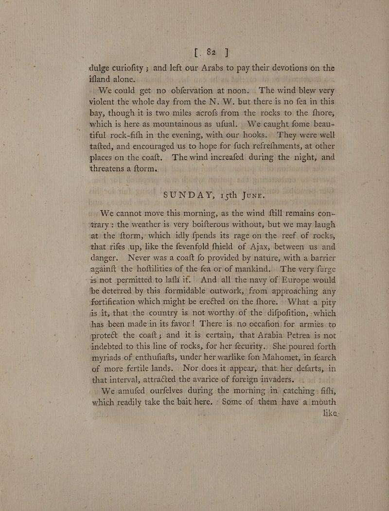 dulge curiofity ; and left our Arabs to ‘Kgs their devotions on ai ifland alone. We could get no obfervation at noon. The wind lew very violent the whole day from the N. W. but there is no fea in this bay, though it 1s two miles acrofs from the rocks to the fhore, which is here as mountainous as ufual. We caught fome beau- tiful rock-fifh in the evening, with our hooks. ‘They were well tafted, and encouraged us to hope for fuch refrefhments, at other places on the coaft. The wind increafed during the night, and threatens a ftorm. SUNDAY, trsth June. We cannot move this morning, as the wind ftill remains con- trary: the weather is very boifterous without, but we may laugh at: the ftorm,: which idly fpends its rage on the reef. of rocks, that rifes up, like the fevenfold fhield of Ajax, between us and danger. Never was a coaft fo provided by nature, with a barrier again{t the hoftilities of the fea or of mankind. The very furge #s not permitted to laf it. And all the navy of Europe would . ‘be deterred by this formidable outwork,\ from approaching any fortification which might be ere¢ted on the fhore. What a pity 4s it, that the country 1s not worthy of the difpofition, -which has been made in its favor! There is. no occafion) for armies to protect the coaft; and it is certain, that Arabia Petrea is not indebted to this line of rocks, for her fecurity.. She poured forth myriads of enthufiafts, under her warlike fon Mahomet, in fearch of more fertile lands. Nor does:it appear, that. her defarts, in that interval, attracted the avarice of foreign invaders. We amufed ourfelves during the morning in’ catching » fifh, which readily take the bait here. - Some of them have a mouth. | | like: