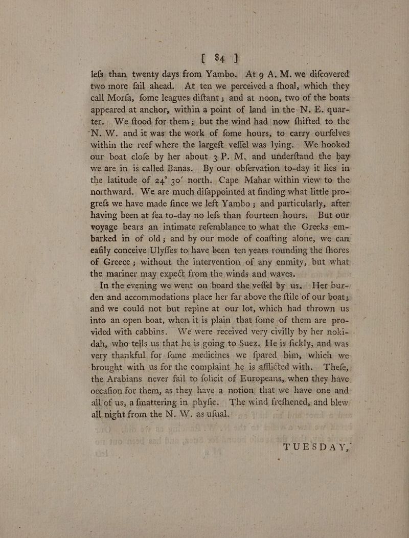 [ 4] | lefs than twenty days from Yambo. At 9 A. M. we difcovered two more fail ahead. At ten we perceived a fhoal, which they call Morfa, fome leagues diftant ; and at noon, two of the boats appeared at anchor, within a point of land in the N. E. quar- ter. We ftood for them; but the wind had now fhifted to the “N..W. and it was the work of fome hours, to carry ourfelves within the reef where the largeft veffel was lying. We hooked our boat clofe by her about. 3 P. M. and underftand the bay we are in is called Banas. By our obfervation to-day it lies in the latitude of 24° 30’ north. Cape Mahar within view to the northward. We are much difappointed at finding what little pro- grefs we have made fince we left Yambo ; and particularly, after having been at fea to-day no lefs than fourteen hours. But our woyage bears an intimate refemblance to what the Greeks em- barked in of old; and by our mode of coafting alone, we can eafily conceive Ulyffes to have been ten years rounding the fhores of Greece ; without the intervention of any enmity, but what the mariner may expect from the winds and waves. In the evening we went on board the veffel by us. Her bur- den and accommodations place her far above the ftile of our boat; and we could not but repine at our lot, which had thrown us into an open boat, when it is plain that fome of them are pro- vided with cabbins. We were received very civilly by her noki- dah, who tells us that he is going to Suez. He is fickly, and was very thankful for fome medicines we fpared him, which we ‘brought with us for the complaint he 1s afflicted with. Thee, the Arabians never fail to folicit of Europeans, when they have occafion for them, as they have a notion that we have one and all of us, a fmattering in phyfic. The wind frefhened,. and blew all night from the N. W. as ufual. | TUESDAY, “a
