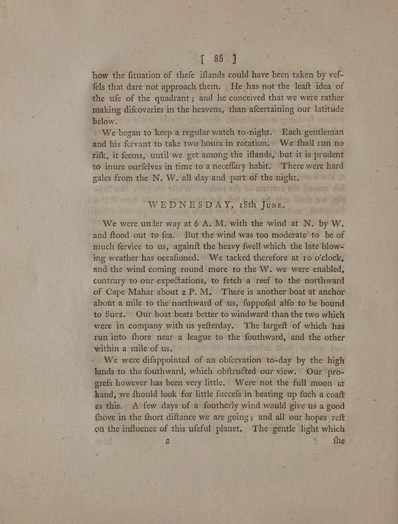 [ 86.] how the fituation of thefe iflands could have been taken by vef- fels that dare not approach them. He has not the leaft idea of the ufe of the quadrant ; and he conceived that we were rather making difcoveries 1 in the heavens, than isi orga our latitude below. We began to keep a regular watch to-night. “Each gentleman and his fervant to take two hours in rotation... We'fhall run no rifk, it feems, until we get among the flan) but it is prudent to inure ourfelves in time to a neceflary habit. |There were hard gales from the N. W. all day and part ofthe night. WEDNESDAY, 18th June. We were under way at 6 A. M. with the wind at N. by W. and ftood out to fea.. But the wind was too moderate to be of much fervice to us, againft the heavy fwell which the late blow- ing weather has occafioned. » We tacked therefore at ro o'clock, and the wind coming round more to the W. we were enabled, contrary to our expectations, to fetch a reef to the northward of Cape Mahar about 2 P.M. There is another boat at anchor about'a mile to the northward of us, fuppofed alfo to be bound to Suez. Our boat beats better to windward than thé two which were in company with us yefterday. The largeft of which has run into fhore near a league to the paces apine and the other within a mile of us. - We were difappointed of an obfervation to- ~day ee the . high lands to the fouthward, which obftructed our view. Our pro- grefs however has been very little. Were not the full moon at hand, we fhould look for little fuccefs in beating up fuch a coaft as this. A few days:of a dfoutherly wind would give us a good fhove in the fhort diftance we are going; and all our hopes reft on the influence of this ufeful planet. The gentle light which