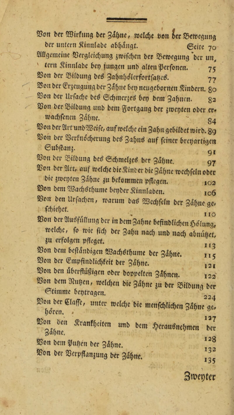 SSott bcr SÖirfung bcrgdfme, roeldje pen £er25emcgung ber unfern 5?innfabe abljangt. 0eire 70 SIBr^emcnie 53ergleid)ung jn>rfd)cn bet «Bewegung 'bcr unä teru ^Innlabe bep jungen unb alten ^erfonen. 75 2>on ber SBUbung beg 3af>nb<fterforffaße$. 77 SSouber Beugung ber^afjtte bepneugebornen Ambern, go 5}on bcr tlrfadje beö ©d)mer$e$ 6ct? bem Bahnen. 82 25on berSödbung unb bem gorfgang ber $wepfcn ober er* tvaebfenen $df;ne. - g4 ?öon ber 2lrfunb«H?etfe, auf wefdje ein 3afjtt ge&tlbef toirb. £9 500,1 23erfnddjerung bc$ 3aM auf feiner breparfigen 6ubf?anj. - gi 2}on ber Gilbung btß 6d>mel$eg bcr gdfjtte. 97 350n bcr5Ut' «uf »«^ebfcÄinber bi« 3d^nc »ec^feln ober bic jwepfen 3abne $u befommen pflegen. ,03 25on bem 2öad)&bume bepber tfinnlaben. i06 58rn ben Urfadjen, warum baS Sffiedjfeln bcr Bdfjne ge* fcbicbcü. ^ IIQ S3on ber2Uu?fuflung bcr in bem^ne befrnbfcdjenSoaing, mId>e' fo wie fid) bcr 3abu nad> unb nach abniißef, ju erfolgen pfleget. u 25on bem beffdnbigen 2ßad)£fljumc bcr 3df>ne. n c S8on ber <£mpfinblid)feif ber $%e. l2I tSon ben ubetfugigen ober boppelfen 3<tynen. 122 23on bem Sßufccn, melden bie 3ae(jne $u ber Gilbung bet Stimme bepfragen.  bdrn WCld,C blC n,<n^1^« ge! 5ßon ben Äranffoieen unb bem «erartntimm 3«bnc. SSon bem duften bcr 3<S(jne. ®on ber öerpffonjung ber 3d§t*. 137 bcr 12B 132 i35 \ , Szepter