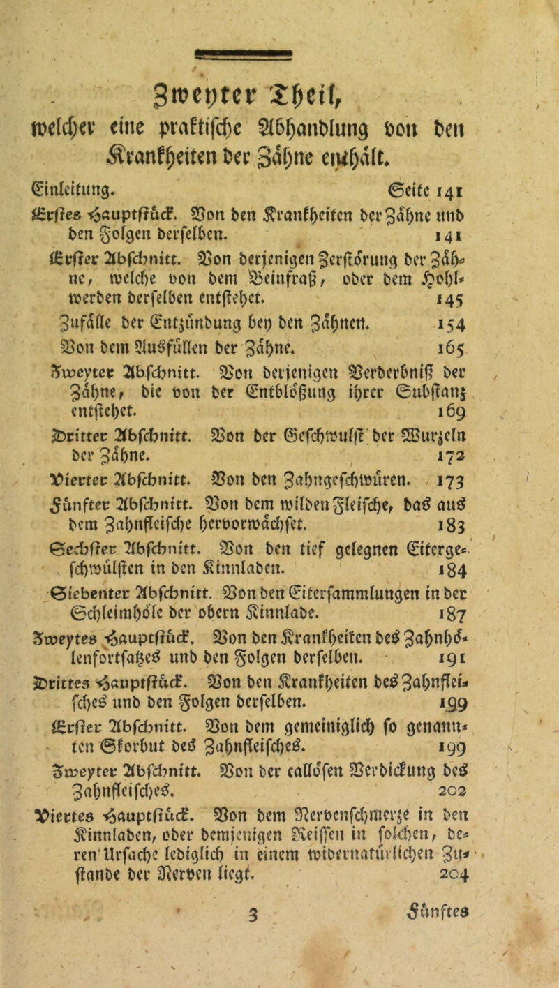 / 9roet)ter ££etf, mld)tx eine praftifcf>c 2l6fjant>lun§ fcon teil Äranf^eiten fcec 3al)ne enifjält. Einleitung. ©eite 141 f£vftee. ^6uptf?ucf. 23on ben $ranff)citcn ber3dl>nc unb ben folgen berfelben. 141 iCcfrcr 2tbfcbnitt. 33on berjenigen 3erftorung ber 3af> ne, weld)e t>on bem ÜBeinfraß, obcc bem £el)l* werben berfelben entfielet. 145 3ufalle ber Entjünbung 6cp ben 3df;ncrt. 154 $}on bem 9fu6füH<n ber 3a^ne. 165 Zvocytct 3bfd?mtt. &>on berjenigen SSerberbniß ber 3al)nef bic t>on ber Entblößung ihrer 6ubffan$ entflctjct. 169 dritter 2(bfd?nitt. $Bon ber ©efcfjWutfT ber Söu^eln ber 3«f)ne. 172 Vierter Xbfcbnitt. jßon ben 3afjngefd)tt>uren. 173 fünfter 2lbfd:>nitt. S£on bem roilbenSleifcbe, bat? au£ bem 3ul)nfleifcf)e fjcrborwadjfet. 183 ©ccbffer ‘dbfebnitt. 33on ben tief gelegnen Eifcrge* fcbraiilßen in ben S\innlaben. 184 Siebenter Äbfcbmtt. 2>on ben Eiterfammlungen in ber 0d)leimf)dle ber obern ^vinnlabe. 187 Zweytes -^auptffuct*. 3>on ben Äranf&eiten be£ 3abnl)d* lenfortfaticä unb ben folgen berfelben. 191 drittes tjauptfiuef. $8on ben 5?ranfl>eiien be$ 3<*hnflet=. fd)e£ unb ben folgen berfelben. 199 tSrtfer Hbföuitt. 23on bem gemeiniglich fo genann* ten ©forbut bet? 3u&nfleifd)c3. 199 3n?eyter 2lbfd?nitt. 23ou ber caKofen SBerbicEung bet? 3afjnfleifd)e& 202 Viertes ^aupttfucE. 35on bem 9}eri>enfd)mcr$e in ben $inn(abcn, ober bemjenigen Reißen in fokben, bc* ren llrfad)? lebiglid) in einem wibernafürlichen ffanbe ber Serben liegt. 204 3 fünftes