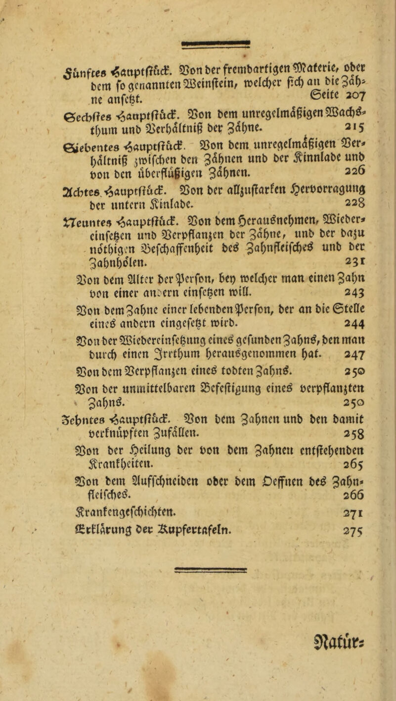 t \ # sanftes «attptfföd?. 55on ber frembnrfigen Materie, ober bem fo genannte« SBeinfiein, roelcber fiel) an bte^a^ ne anfeßt. ©ettc 207 Gedtfes ^anptff&tf. 25on bem unregelmäßigen 2öad)$* tf)um unb 25erl)dlfniß ber &W- ^ 315 Siebentes <§auptf?uct\ 93on bem unregelmäßigen 25er* ßditniß $roifd)en ben B^nen unb ber ß'innlabe unb pon ben äberftäftgeit 3<*()ncn* 226 Achtes,^auptf?&cE. 25on ber «njuflarfei» dperborragung ber untern 5vinlabc. 228 Neuntes <$auptffucP. 55on bemf>crau6nef)men, lieber* cinfeßen unb ^erpflanjen ber Ba^ne, unb ber baju ndtßigen jJ3efd)affenbeit be£ 3a()nflciftfK3 unb ber 3abn()dlen. 23 t 2$on bem 2llter ber^erfon, bep meldjcr man einen 3al)tt bon einer andern einfeßen will. 243 25on bemBaljnc einer febcnben^crfon, ber an bie ©teile eineß anbevn eingefeßt wirb. 244 3301t ber Sßiebercinfeßitng eincö gefunben 3a&n$, ben man burd) einen ^rrtßum ßeraußgenommen f>at. 347 25on bem 25erpfTan$en eineö tobten Baßng. 250 25on ber unmittelbaren Scfeftigung eineß berpflanjten » Bafjnö. 250 Zehntes ^«uptftuef. 25on bem Bitten unb ben bamit berfnupften BufaUcn. 258 35on ber Teilung ber bon bem 3u(jncu cntjleßenben Äranfljeiten. 265 3Son bem 2luffd)neibcn ober bem Deffuen beß 3a&tt* fTcifcf^eö. 266 $ranfcngcfd)id>fen. 2-7! IStt’larung ber Äupfertafeln. 275 sftatürs »