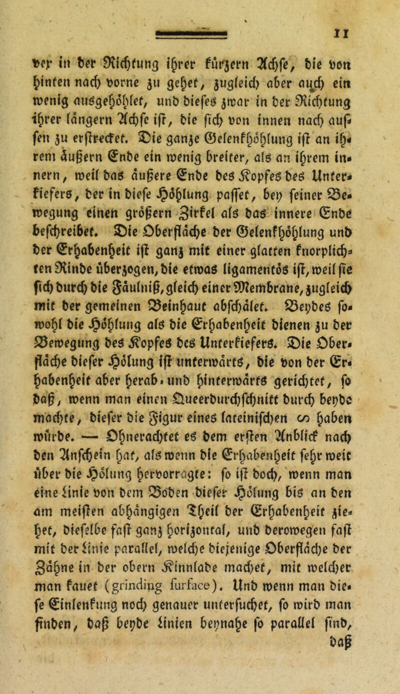 Der i» ber Dudßung ihrer füttern 2fd>fe, bie boti f)infett nad; Dorne 511 gehet, jugleid; aber ai^d; ein wenig aiißgehohlef, unb biefeß $war in ber 9ud;fung ihrer langem Tfcbfe tfr, bie ßd; Don innen nad) auf- feti $u erßrecfef. £ie ganje ©elenfhdhlung ifl an i§* rem äußern ©nbe ein wenig breiter, alß an ihrem in- nern, weil baß dunere ©nbe beß $opfeß beß Unter- fieferß, ber in biefe ^)d^iung paffet, bei; feiner Be- wegung einen großem Sirfei alß baß innere ©nbe befd)rei6et. $)ie Dberßdcfye ber ©elenffjdhlung unb ber <Erf)a6en§eit ifi ganj mit einer glatten fnorplid;- tenDttnbe überzogen, bie etwaß ligamentöß iß, weil ße fid; burd; bie gäulmß, gleich einer Membrane, jugleidj mit ber gemeinen Beinhaut obfef^dtef.. Bepbeß fo- wo^i bie Jjpdhfung afß bie ©rfyabenfyeit bienen $u ber Bewegung beß ^opfeß beß Unterfieferß. SDie Ober- fläche biefer Rötung iß unferwdrtß, bie Don ber ©r- ^aben^eit aber herab* unb binferwdrfß gerichtet, fo baß, wenn man einen Üueerburd;fchmtt burd; bepbe mad;te, biefer bie gigur eineß fatetnifd;en tn fyabett würbe. — D§nerad;tef eß bem erßen 2(nbii<f nad) ben Tinfdjein f;at, afß wenn bie ©r§abenf;ett fe§r weit über bie Polung fiemorragte: fo iß boch, wenn man eineiinie Don bem Boben biefer Jpelung biß an ben am meinen abhängigen 'ShrM ber ©rfjabenheit zie- het, biefefbc faß ganj ^orijonfof, unb berowegeu faß mit berUnie parallel, welche biejenige Cberßad;e ber Sa^ne in ber obern ^innlabe machet, mit weld;er man fauet (grindipg furface). Unb wenn man bie- fe ©inlenfung nod; genauer unterfuchet, fo wirb man ßnben, baß bepbe Unien beinahe fo parallel finb, baß
