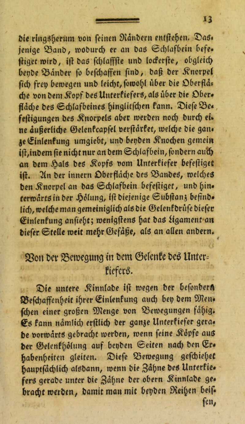 bie ringsherum von feinen SKdnbern entließen. $)aß« jenigc Banb, woburd) et* an baß ©d)(afbein befe» ftigetwirb, iß baß fd)lafffle unb locferfre, obgleich bepbe Banber fo befcßaffen fmb, baß ber Knorpel fid) frei; bewegen unb feicfjf/ foroo^l über bie Dberßds che ton bent ifopf beß Unterkiefers, a(ß über bie Ober* ßdd;e beß ©cßlafbeineß hinglitfchen kann, £iefe Be- ifügungen beß Knorpels aber werben nod; burd; ei- ne äußerliche ©elenkcapfel verftdrket, welche bie gan* jelfinlenkung umgiebt, unb bepben Knochen gemein iß,inbem fte nicht nur an bem ©cblafbein, fonbern au'd) an bem §alß beß ^opfß vom Unterkiefer befeßiget iß, 2ln ber innern £)berßdd;e beß Banbeß, we(d)eß ben Knorpel an baß ©chlafbein befeßiget, unb hin- terwärts in ber Jpdlung, ißbiejenige ©ubßan$ beßnb- lid), welche man gemeiniglid; als bie ©elenfbrufe biefec ©inlenfung anftef)t; wenigßenß hat baß iigamenf an tiefer ©feile weit mehr©efdße, alß an allen anbern. SSoit her Bewegung in bem ©efcnfc be$ Unter= fieferS. ©ie untere ^innlabe iß wegen ber befonberft 35efd)affenheit ihrer ^inlenfung auch bei; bem 9J?eu* fd;en einer großen 9)?enge von Bewegungen fähig. €ß kann namlid; erßlicb ber gan$e Unterkiefer gera- te norwdrfß gebrad;t werben, wenn feine ^dpfe auß ter ©elenkh&ung auf bepben ©eiten nad; ben (Er- habenheifen gleiten. SDlefe Bewegung gefdjieheC hauptfdchlich alßbann, wenn bie Sahne beß Unterkie* ferß gerabe unter bie 3d()ne ber obern $mnlabe ge- bracht werben, bannt man mit bepben Diesen beif.