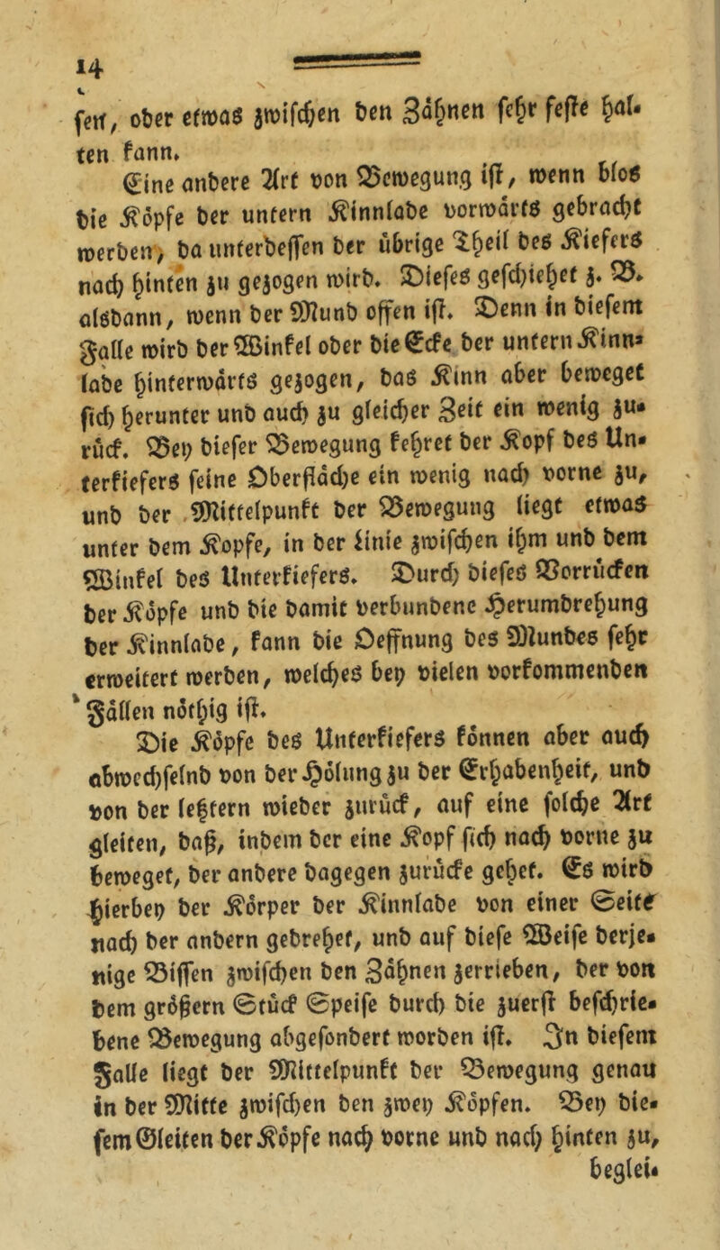 fett, ober efroaß 3roifcf;en ben 3ä&«ett fcf)r feffe hal- ten fann, Eineanbere 2(rt von Bewegung ijt, wenn bloß btß $dpfe ber untern .^innlabe vorwärts gebraut werben, ba unterbejfen ber übrige $£eil beß Kiefers nach hinten $u gezogen wirb. £)iefeß gefdjie^et j. Q3* alßbann, wenn ber ©unb offen iff. 2)enn in biefent gatte wirb ber ©infei ober bieEcfe ber unfern .ftinn» labe hinterwärts gezogen, baß $mn aber beweget ftd) herunter unb auch ju gleicher Seit ein wenig ju« rücf. S5et; biefer Bewegung fehret ber ^opf beß Un* terfieferß feine Oberfläche ein wenig uad) vorne $u, unb ber ©ittelpunft ber Bewegung liegt etwas unter bem ^opfe, in ber iinie jwifchen if;m unb bem ©infei beß Unterfieferß. £>urd; biefeß QSorrücfen fcer-ftopfe unb bie bamit Verbunbene ^erumbrehung ber .Svinnlabe, fann bie Oeffnung beß 9)Junbcß fe^c erweitert werben, weldjeß bep vielen vorfommenben * gatten notf)ig ift* 3)ie $äpfe beß Unterfieferß fonnen aber auch cbwed)felnb von ber Rötung ju ber Erhabenheit, unb von ber leffern wieber jurücf, auf eine foldje 2lrt gleiten, ba§, inbem ber eine 5?opf fich nach vorne $u beweget, ber anbere bagegen jurüefe gef)et. Eß wirb ^ierbep ber Körper ber Äinnfabe von einer (Beite itad) ber anbern gebrehef, unb auf biefe ©eife berje* uige $3iffen gwifeben ben 3<ihnen jerrieben, ber von bem grdfjern ©tücf 0peife burd) bie juerfl befdjrie« bene Bewegung abgefonbert worben iff* 3n biefent gatte liegt ber ©ittclpunft ber Bewegung genau in ber ©iffe $wifd)en ben jwep Hopfen. 25ei) bie- fern ©leiten ber^opfe nach vorne unb nad; h^ten iu/ beglei*