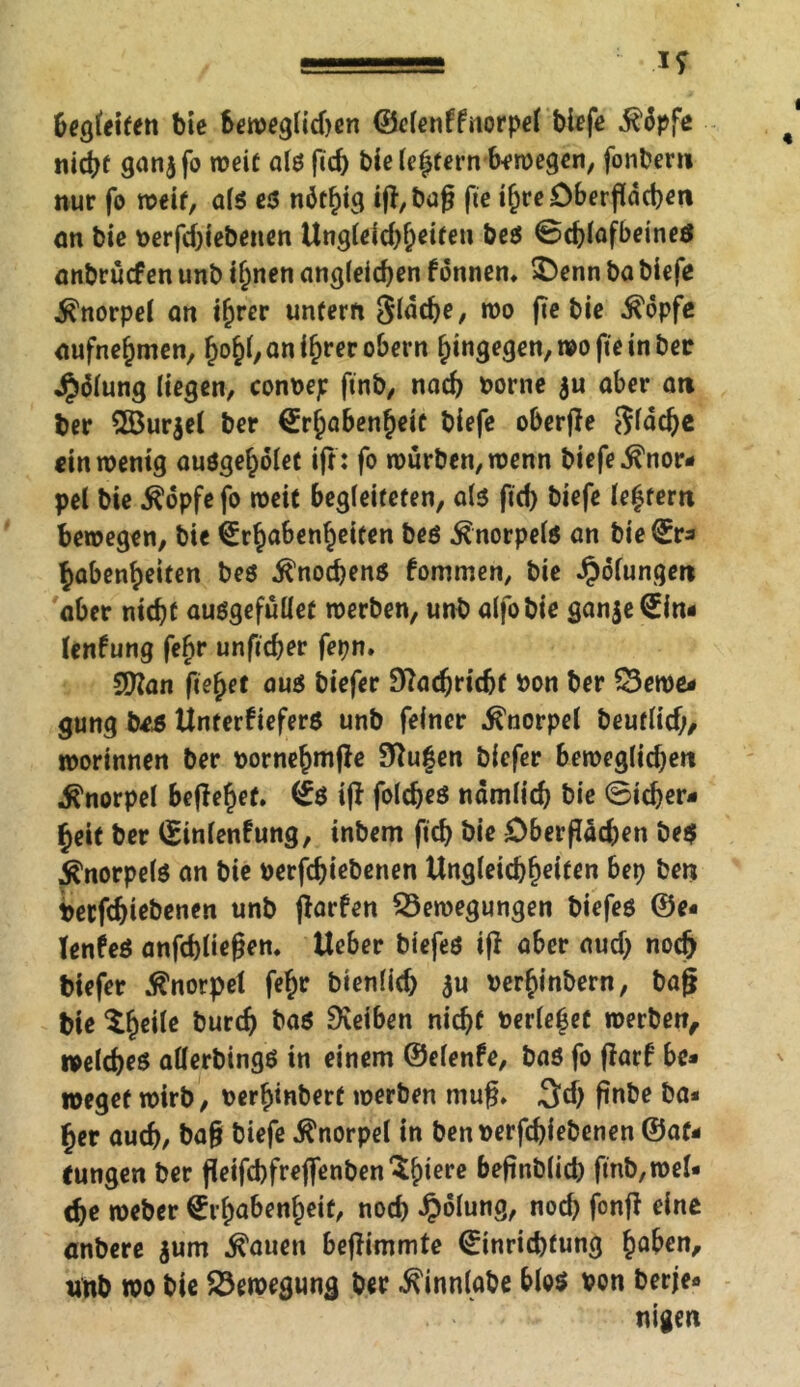 begfeiten bie Seweglid)en ©elenffnorpel biefe it'üpfe nicht ganjfo weit als fid) bie Intern 6^n>egen, fonbern nur fo weit, als es nötfig ifj, ba0 fte i^re öberfldcbert an bie t>erfd;iebenen Ungleichheiten bes Scblafbeineö anbruefen unb if)nen angleichen fonnem $)enn ba biefe Knorpel on iljrer unfern Slddje, wo fie bie $6pfe oufnefjmen, tyfy, an if>rer obern Hingegen, wo fte in ber Jalung liegen, conbep ftnb, nach borne $u ober an ber 2Bur$el ber Srfpoben^eic biefe oberffe $läcbe ein wenig ouöge^ölet ift: fo würben, wenn biefe Knor- pel bie $opfefo weit begleiteten, als ftd) biefe festem bewegen, bie ^Erhabenheiten bes Knorpels an bielEr* Habenseiten bes Knochens fommen, bie Rötungen aber nicht ausgefüllet werben, unb alfobie gan$e<Ein- lenfung feftr unfteber fepn. 9Kan fielet aus biefer Stfadjridjf bon ber Bewe* gung beä Unterkiefers unb feiner Knorpel beuflid/, worinnen ber »ornehmfle 9ftu|en biefer beweglidjen Knorpel behebet. <£$ ijf foldjeS nämlich bie ©icber- Heit ber ©inlenkung, inbem ficf> bie öberfladjen be$ Knorpels an bie oerfchiebenen Ungleichheiten bep ben betfehiebenen unb jtarfen Bewegungen biefes ©e« TenkeS anfcbliegem lieber biefes iß aber aud; noch biefer Knorpel fc^c bienlicb $u »erhinbern, baß bie tyeile bureb ba$ Reiben nicht t?erle|et werben, welches allerbings in einem ©elenfe, bas fo ßarf bc* »eget wirb, uerHinberf werben muß. ^d) ftnbe ba* Her auch/ baß biefe Knorpel in benverfebiebenen ®af* tungen ber geifcbfrejfenben^btere beßnblicb fmb,wel« che weber (Erhabenheit, nod) Jpolung, noch fonß eine anbere $um $auen beßimmte (Einrichtung Hoben, unb wo bie Bewegung ber ^innlabe blos von berje« nigen