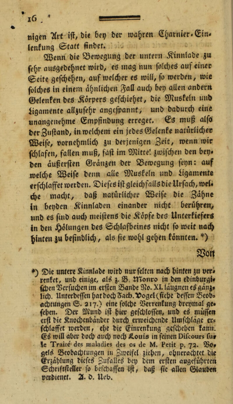tilgen 2frt iff, t>U bet; ber wahren £hatnier*(Em- lenfung @faff finbef. 5Benn bie Bewegung ber unfern ^innlabe $u fef;r nuögebe^nef wirb, eß mag nun fo!d;eß auf einer @eife gefeiten, auf weld;er eß will, fo werben, wie fo(d;e6 in einem ähnlichen gafl aud; bei; allen anbern ©elenfen beß .Sorperö gefd;iej;et, bie SÜZusfeln utib Ligamente ailjufe^r angefpannt, unb baburd) eine unangenehme (Smpfinbung erreget. €ß mup alfo fcer3ußan&/ inroeldjem ein jebeß ©elenfe natürlicher SBetfe, tornefjmlid) $u berjenigen 3*tt, wenn m*c fd;lafen, fallen muß, fa|l im SOZitte! an>tfd;en ben bet;- Den dußerjlen ©rangen ber Bewegung fet;n: auf welche 2Beife beim alle SÜZußfeln unb Ligamente erfchlaffet werben. ®iefeßijigleid;fallßbie Urfach, wei- che mad;t, baß natürlicher 2öeife bie 3af)ne in bepbcn ^innlaben etnanber nicht berühren, unb eß fmb aud; meiftenö bie ^opfe beö Unferfieferö in ben i?6lungen beö @chlafbeineß nicht fo weit nach hinten ju beßnblid;, als fie woj)l gelten f önnfen. *) Sott *) Sie untere Sinnlabe wirb mirfclfen nach hinten $tt »er- renfet, unb einige, alö g. $. tHonro in ben ebinburgi- fcpen ‘Berfucben im erßcn Saitbe 9Zo. XI. Idtignen eö gang- lid?. Unterbeffett bat bocbSacb. Vogel(ficbe beffen 25eobs Achtungen ©. 317.) eine folcbe SSerrenfnng brcpmal ge- (eben. Ser SKurib iff hier gefcblofTen, unb eö müffen erß bie Snocbenbdttber burch erweicbcnbc Umfcbldge er- fcblaffet werben, el;e bie Crinrenfung gcfd;ebcn fanti. (?ö will aber bocb auch noch Äoitis in feinen Difcours fu» le Traite des maladies des os de M. Petit p. 73. Q>0- gelö ^Beobachtungen in Zweifel giebcn, obnerachtet bie Ifrgdblung biefeö pufalleö bet; bem erßcn augefülwteii ©cbnftßefler fo befcbaffen iß, baß fic allen ©lauben perbtenct. 2t. b. Uefc>.