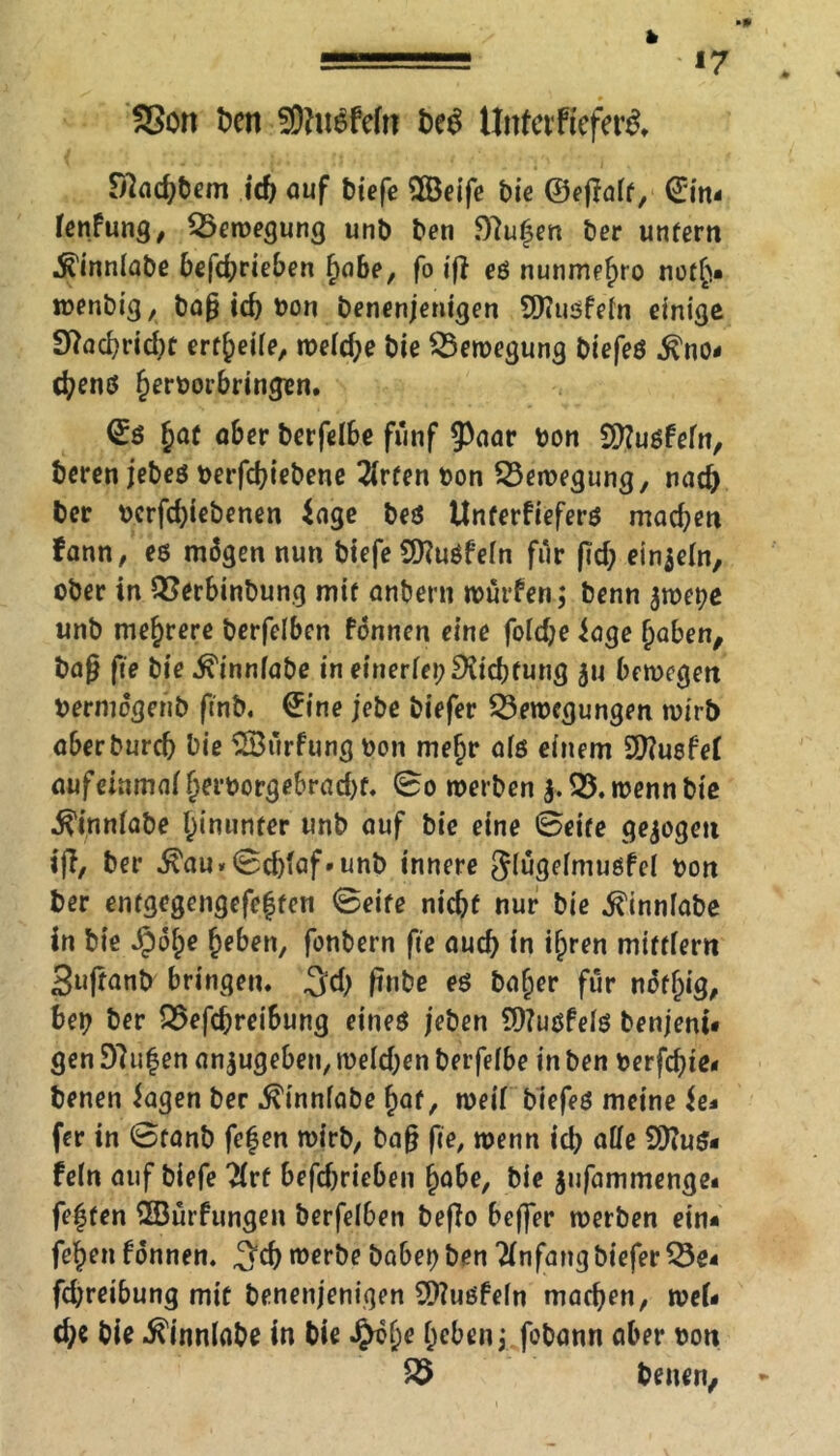 *7 fSort ten S9?u$fefn be$ Unfetfftfer& S7ad)tem id) auf tiefe $Öeife tie ©epoff, ©in* fenfung, Bewegung unt ten $)7u|en ter unfern ^inniate tefd;rieten habe, fo ip eö nunme^ro noth* wenbig, ba pid) ton benenjenigen SSfiusfefn einige S7ad)rid)f erteile, wefdje tie Bewegung tiefeö ^no- cbenö hertorjbringen. ©ö §af ober terfelbe fünf 5Paar ton 2ttuöfefn, teren jebeö terpbiebene 2(rfen ton Bewegung, nad) ter terfdpebenen iage beö Unterfieferö machen fann, eö mögen nun tiefe Sttuöfefn für pd; einzeln, ober in Berbinbung mif antern würfen; tenn $wete unt mehrere terfelben fonnen eine fofdje ioge haben, bap fte tie ^inniate in einerfei;^id)fung ju bewegen termögent (ent. @ine jete tiefer Bewegungen wirb abertureb tie SBurfung ton mej)r afö einem 9J?uöfef aufeinmaf fjertorgebradK. ©o werten $. B. wenn tie ^innfate hinunter unt ouf tie eine ©eife gezogen ip, ter $au»©cbfaf»unb innere Jlugefmußfef ton ter enfgegengefeffen ©eife nicbf nur tie ^innfate in tie S^tye heben, fontern fie aud) in ihren mifffern 3uftant bringen. %d) pnbe eö bafjer für nöff)ig, bet ter Befcbreibung eineö jeten 2)?uöfefö tenjeni« gen D7u|en anjugeben, wefdjen terfeibe in ten terfebie- tenen Jagen ter ^innfate haf, weif tiefeö meine Je* fer in ©tont fefen wirb, bap fie, wenn id) affe SKuö- fefn auf tiefe 2(rf befdjrieben habe, tie jufammenge* festen SBurfungen terfelben befio beffer werten ein* fehen fonnen. b werbe tabet ten Anfang tiefer Be* febreibung mit benenjenigen 9)?uöfe(n machen, wef* d;e tie ^innfate in tie J£h?he heben; fotann aber ton B tenen,
