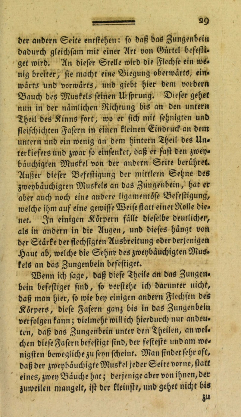 ber anbern ©eife entfielen: fo ba§ baö baburc^ gleid)fam mit einer Art bon ©ürfel befefH- gef wirb. An biefer ©feile wirb bie flechte ein nig breiter, fee mad)t eine Biegung oberwdrfS, ein- wärts unb borwdrts, unb giebt fyier bem borbern 33aud) bes SJftusfels feinen Urfprung. tiefer gehet nun in ber nämlid)en £Kid)fung bis an ben unfern Z§t\l beS tfinns fort, wo er fect} mit fef;nigfen unb feifd)id)ten $afern w einen kleinen (Einbruch an bent unfern unb ein wenig an bem ^intern *£()eil bes Un- terfiefersunb $war fo einfenfef, ba§ er faft ben $wei> bduebigren Sftuöfel bon ber anbern ©eife berühret. Außer biefer 33efefligung ber mitflern ©el;ne be$ gwepbdud)igfen SOiuöfels an bas 3un3en^c*n / fo* aber aud) nod) eine anbere ligamentofe «efejiigung, weld;e ihm auf eine gewifle $öeife paff einer £KoMe bie- net. 3“n ««tlgen Körpern fallt biefelbe beuflid)er, als in anbern in bie klugen, unb biefeS hangt bon ber ©tdrfe ber fledjftgfen Ausbreitung ober berjenigen Jpauf ab, welche bie ©ehnb beö jwepbdud)igten 9)?uS- felö an bas Stmgenbein befejtigef. 5Benn id) fage, ba§ biefe 'Sheik dn 3ungcn- bein befejliget finb, fo ber(M;e id) barunfer nicht, ba§ man ^ier, fo wie bei) einigen anbern Sifd)fen bes Körpers, biefe $afern 3nn5 bis &nö 3ungenbem verfolgen fann; bielmehr will id) h*er^ur^ nur fln^cu- (en, baß bas 3ungenbein nnfer ben ^he^en/ ann?ck eben biefe Sofern befeßigt finb, ber fefiejle unb am we- nigjien beweglidje^u fepnfd)einf. s3)?anfinbetfehtoff, ba§ber $roepbdud)igfe5)?usfel jeber©eiteborne,jfatt eines, jwep 53aud)e hot; berjenige aber bon ihnen,ber juweilen mangelt, ift ber fleinjie, unb gehet nidjt bis S»