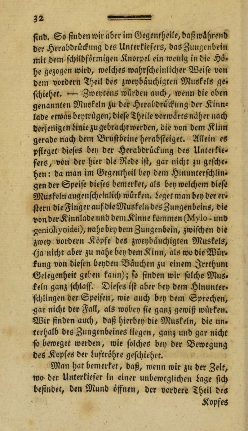 finb. 0o ßnbenwirabcrim©egentfieiie,baßwdf)renb bcr Jperabbvucfung beö Unterfieferä, bas3uugenbetn mit bCm fd>i(bfdrmigen Knorpel ein wenig in bie Jpd- £e gezogen wirb, we(d;eö waf)rfd)einlid)er 2Öeife von bem vorbern 3f;eil beö iwet;Bdud)igten Dfluöfefs ge« fd)ie§ef. -— Bwepfenö würben aud>, wenn bte oben genannten 9)?iisfe(n $u ber Jperabbrucfung ber ^inn* fabe etwas bepfrugen, biefe $§ei(e vorwärts ndfjer nad) beteiligen iiniejugebrad)t werben, bte von bem $tnn gerabe nad) bem $5rufrbeine f)erabf?eiget. 2(ilein eg pfleget biefeö bei) ber Jperabbrücf'ung beö Unterfie- fers, von ber f)ier bic Diebe ifi, gar nidjf ju gefd)e« fjen: ba man im ©egenfiml bep bem Jpmunterfd)(in* genber@peife biefeS bemerfet, afs bep weld)em biefe Sfftusfein augenfdjeiniief) würfen, Jegerman bep ber er« ffern bte Singer aufbieDttusfeinbes3ungenbctnS, bie ponber ^innlabe unb bem $inne fommen (Mylo - unb geniohyoidei),naf;e bep bem 3ungenbein, $wifd)en bic 3wep Vorbern $opfe be$ 3wepbdud)igfen Dttusfeis, (ja nid)t aber ju nafje bep bemann, als wo bie ®dr« fung von biefen bepben $5dud)en 5« einem Srrfjjunt ©elegenfjeit geben faun); fo ßnben wir fo(d)e SD?us« fein ganj biefeö (fl aber bep bem hinunter* fd)lingen ber 0peifen, wie and) bep bem @pred)en, gar nid)t ber 3af(, als wobep fte gan$ gewiß würfen. 5ßtr ßnben aud), baß (jterbep bie Dttusfeln, bie un- terhalb bes 3»n9en^infö liegen, gan$ unb gar nid)t fo beweget werben, wie folcfyes bep ber Bewegung be$ Kopfes ber iuftrö^re gefd)iei;et. D)?an fjat bemerfet, baß, wenn wir gu ber Seit, n>fr ber Unterfiefer in einer unbewegten Jage ßd) beßnbef, ben SDiunb öffnen, ber verbere Sjjeil bes Kopfes