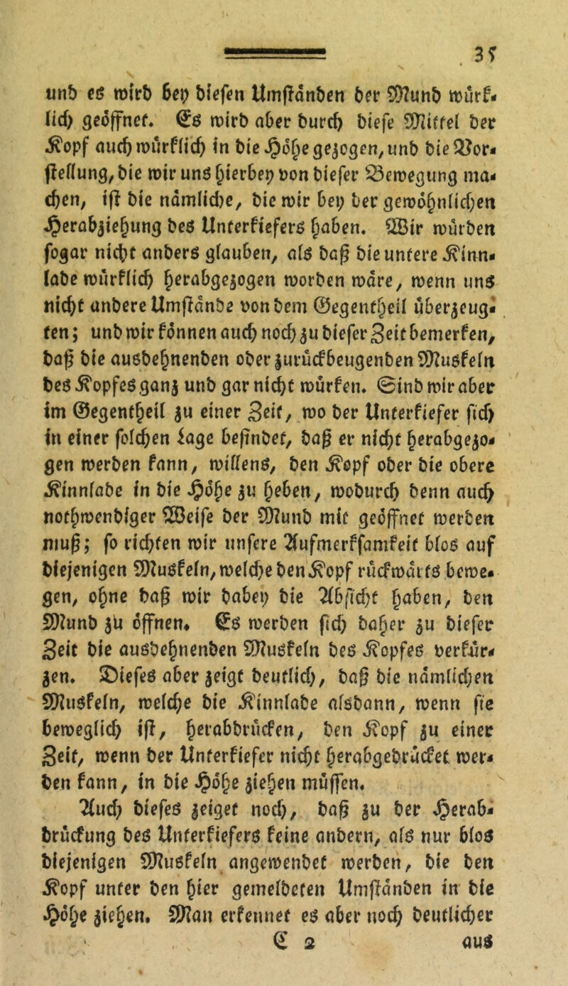 —■=■■■■■■■ . 3* unb es wirb Sei; biefen Umgdnben Ser $?unb wurf- (id> geöffnet« €s wirb aber burd) biefe Riffel ber tfopf aud)würf(ich in bie Jpdljegezogen, unb bie2?or- ffeüung, bie wir uns fyexbex) Don biefer SSewegung nia- eben, ig bie nämliche, bie wir Sei; ber gewöhnlichen «^erabziehung bes Unterfiefers fyabtn. ?IBir würben fogar nicht anbers glau&en, als bag bie untere 5\inn- labe würflid) h^rabgezogen worben wäre, wenn uns nicht anbere tlmgdnöe Donbem ©egenfheil überzeug- ten ; unb mir fonnen auch nod; zu biefer Seit bemerfen, baß bie ausbefjnenben ober|urücfbeugenbenS9?u$feln bes Kopfes ganz unb gar nicht »Dürfen* ©inb wir aber im ©egentfjeil zu einer Seit, wo ber Unterfiefer ftd) in einer folgen iage begnbet, bag er nicht herab gezo- gen werben fann, wiflens, ben fiopf ober bie obere ^innfabe in bie Jpohe zu tjeben, wobureb benn auch nothwenbiger 2öeife ber Sftunb mit geöffnet werben mug; fo rid;ten wir unfere 2iufmerffamfeit bloß auf biejenigen 50Zusfe(n/we(d;eben^'opf rucfwaits bewe- gen/ o^ne bag wir babei; bie 2lb(ld)t haben, ben 9)?unb zd offnem C£ß werben fid; bafjer zu biefer Seit bie aushefinenben Sttußfeln bes Kopfes berfür- Zen« SDiefeß aber geigt beutlid;, bag bie nämlidjen Sfftusfeln, we(d;e bie $inniabe alsbann, wenn fie Seweglid; ig, §era6briicPen; ben $opf zu einer Seif/ wenn ber Unterfiefer nicht (jerabgebrüefet wer- ben fann, in bie Jpdjje ziehen muffen« Und) btefes zeiget nod;, bag zu ber £era&- bruefung bes Unterfiefers feine anbern, als nur blos biejenigen üftußfeln angewenbef werben, bie ben tfopf unter ben hier gemelbefen Umgänben in bie £of)e ziehen. €9?an erfenuet es aber noch betulicher