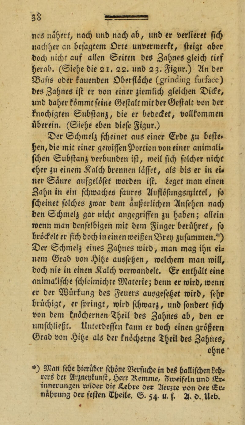 SS ===== ticö ndherf, nado unb nad) ab, imb er berfieret fid> nachher an befagfem £)rte unbermerft, fleigt aber bod) nid)f auf affen ©eiten beö 3ahneö gleich tief herab. (©iefje bie 2i. 22. tmb 23. Stgur.) 2(n ber SJafiö ober fauenben Oberfläche Cgrinding furface) bes 3afmeS iß er bon einer jiemficb gfeidjen ©iefe, imb ba^erfommrfeine ©ejraftmifber©eßalf bon ber Fnod)igfen ©ubßanj, bie er bebeefet, boflfommen uberein. (©iefje eben biefe Siflur.) ©er ©djmefj fd>einef aus einer ©rbe ja beffe* £en, bie mit einer gewiffen Portion bon einer animali* fdjen ©ubffanj berbunben iß, weif ftd) fo(d)er nicht c{>er ju einem .ß'afd) brennen fdffet, afs bis er in eit «er ©äure aufgefofet worben iß. iegef man einen Sa^n in ein ßhwaches faureö 2(ußofungömitfel, fo fd;etnet fofd)es jwar bem äußerlichen 3(nfehen nad) ben ©chmefj gar nicht angegriffen ju haben; affein wenn man benfefbigen mit bem Singer berühret, fo broef eff er ftdj hoch in einen weißen £>rei; jufammen.*) ©er ©djmefj eines 3afme$ wirb, man mag ihn eis nem ©rab bon $ifje ausfe^en, weldjem man wiff, bod) nie in einen $afd) berwanbeft. ©r enthaft eine anima'ißhe ßhleimidjte Materie; beim er wirb, wenn er ber SfBürfung beö $euers ausgefe£et wirb, fthe bruchige, er fpringt, wirbfd)warj, unb fonbert fid> bon bem fnäd)ernen $hcM bes 3afwe$ ab, ben er umfdßießt. tlnterbeffen fann er boch einen großem ©rab bon dpi^e als ber fnocherne $hcM be$ S^h^/ ohne’ *) Sttan febe hierüber fc&one QSerfuc&c in bcS ballifcben W* rcrS ber 2Irjneißunß, £err Kemme, SireifelnunD &u innertmgen t»iöcc öte ßxbve öet 2lev$te non öec nahnmg ber feßen C^cite. ©. 54. «. f. 3. 0. Ueb.