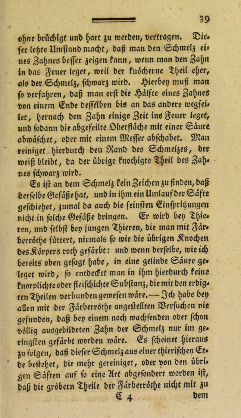 oljne brüdjigf unb hmf 311 werben, »erfragen. tie- fer (e£fe Umjlanb macht, bag man ben ©cbmelj eh neß 3ahneö beffer Seiflen fann, wenn man öen 3ö§« in baß Jeuer leget, weil ber fnocherne ^l;etl eher, alö ber ©d;mel$, fchwarj wirb, ^ierbep mug man fo »erfahren, bag man erjt bie Hälfte eineß Sa&neß t>on einem £nbe beflfefben bis an baß anbere wcgfet- let, h^nach ben Sahn einige Seit ins geuer leget, nnb fobann bieabgefeilfe Oberfläche mit einer ©äure abwdfd)et, oper mit einem SReflfer abfdjabet. 9ttan reiniget hierburd) ben 9ianb beß ©djmeljeß, ber weig bleibt, ba ber übrige fnod;igte ^heil heß 3<i§- jteß fd;war$ wirb. £ß ift an bem ©cbmelj fein Seichen suflnben, baß berfelbe ©efdße hat, unb in ihm ein Umlauf ber ©äffe gefchiehef, jumal ba auch bie fetnffen (£infpri|ungen nicht in fold;e ©efdße bringen. (Er wirb bei; tyie* ren, unb felbfl bep jungen ^h*eren, bie man mit gär- berrdthe füttert, ntemalß fo wie bie übrigen Knochen beß^orperß roth gefärbt: unb wenn berfelbe, wie icf) bereit oben gefügt habe, in eine gelinbe ©dure ge- leget wirb, fo entbecfet man in ihm fnerburd) feine fnorplichte ober ffeifchichte ©ubftana, bie mit ben erbig- ten^he^en berbunben gewefen wäre.—3ch hö&ß aflen mit ber gärberrofhe angeflellten Verfliegen nie gefunben, baß bep einem noch wachfenben ober fchon »ollig außgebilbefen S^h« bet ©d)mef$ nur im ge- ringjlen gefärbt worben wäre. ©ß flheinet heraus 31? folgen, baß biefer©chmeliaußeinerthierifchenlEr- be begehet, bie melpr gereinigeü, ober bon ben übri- gen ©äffen auf fo eine 2lrf abgefonbert worben iß, baß bie grobem Xheile bfr Sarberrofhe nid;f mit ju <£ 4 bem