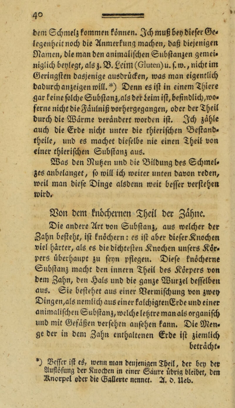 ✓ *• bem ©cf;meft fommen fonnen» 3dj muß bep biefei*©c* legenheitnod) bie 2(nmerfung machen, baß biejenigen SHamen, bie man ben animalifchen 0ubßanjen gemei* niglich beplegf, als $. Q3. feint (Gluten) u. f. ro. , nicht int ©eringßen basjenige ausbrücfen, was man eigentlich baburchanjeigen will.*) SDenn es iß in einem $l)tere gar feine folche ©ubßan$,als ber ieim iß, beßnblid),wo« ferne nid)f bie Saulnißborhergegangen, ober beruhet! burdj bie QBdrme berdnbert worben iß. |ähle aud) bie ©rbe nicht unter bie flßerifchen ^Seßanb- fhcile, unb es machet biefelbe nie einen $§eü bon einer thierifd)en 0ubßanj aus. 2Bas ben 97u|en unb bie 33ilbung bes 0d)meU ges anbelangef, fo will id) weiter unten baoon reben, weil man biefe 5Dinge alsbenn tbeit befler berfle^en wirb. 23on t>cm fnhrijei'nen Sljeil her 3^ne. . 5Die anbere Tirt bon 0ubßanj, aus welcher ber Sa^n beßehf, iß fnod)ern: es iß aber biefer Knochen biel harter, als es biebid)feßen Knochen unfers Kör- pers überhaupt ju fet;n pflegen. £)iefe fnod)erne 0ubßan$ macht ben Innern $heü bes Körpers bon bem Sah”, ben $als unb bie gange SßBurjel beffelben aus. 0ie beflehet aus einer QSermifchung bon gwep SDingen^ls nemlid) aus einer falcbigtenCErbe unb einer animalifchen 0ubßanj, weldje lef tre man als organifch unb mit ©efdßen berfehen anfehen fann. $)ie 9)]en« ge ber in bem Sahn enthaltenen ©rbe iß ziemlich betrddjtf *) Seffer iff cß, wenn man benjenigett S&eil, ber bep ber Qluftöfung ber Sviiocben in einer ©durc übrig bleibet, ben Änorpel ober bie (Ballerte nennet. 21. ö. Ueb.
