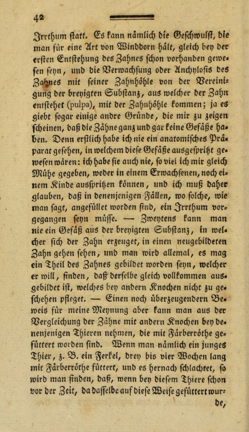 4« ■■ ' 3rt‘^um flaff. ©ö fann nämlich bie ©efcftroufft ble man für eine litt t>on ©inbborn hält, gleich bep ber erfien ©ntfiebung beö3ahne5 fd)on »orbanben gerne* fen fepn, unb bie Verwadjfung ober 21nd;plofiö beö 3a£neö mit feiner 3af)nf)of)Ie ton ber Verein!* gung ber brepigfen @ubfian$, aus welcher ber 3<*brt entfielet (pulpa), mir ber 3aMof;le fommen; ja e$ giebt fogar einige anbre ©rünbe, bie mir ju geigen fcheinen, bafj bie 3äbnegan$ unb gar feine ©efäße ha- ften. $)enn erjilid) habe icb nie ein anatomifebeö 9>rä* parat gefeiten, in welchem biefe@efä§eauögefpri|t ge* wefen mären: id) ^abe fie auch nie, fo t>tei id) mir gleich 5D^ü^c gegeben, weber in einem ©rmad)fenen,nochei- nem $inbe auöfprif en fonnen, unb icb mu§ babec glauben, bafi in benenjenigen fallen, wo folche, wie man fagf, angefülfet worben (Tnb, ein Srrfhum nor* gegangen fepn muffe. — 3^fbtenö fann man nie ein ©efä§ aus ber brepigten @ubffan$, in wel« cber (icb ber 3<*bn erzeuget, in einen neugebilbefen 3abn geben feben, unb man wirb allemal, e$ mag ein %$eit beö 3ahneö gebilbet worben fepn, welcher er will , frnben, ba§ berfelbc gleid) oollfommen auö* gebilbet ifi, roeld)eö bep anbern ^nod)en nid>c ju ge* fd;eben pfleget. — ©inen nod) überjeugenbern be- weis für meine Qftepnung aber fann man auö ber Vergleichung ber 3^bne mit anbern Knochen bep be- nenjenigen gieren nehmen, bie mit $ärberrothe ge- füttert worben ft'nb. 2Benn man nämlich ein jungeö $bier, 5. V. ein $erfel, brep bis wer $öod)en lang mit Järberrofbe füttert, unb eö bernad) fd)lad)tet, fo wirb man ftnben, baft, wenn bep biefem ^b*ei’ß febon fcor ber 3eit/ babaffelbeaufbiefe^öeifegefüttertmur? be,