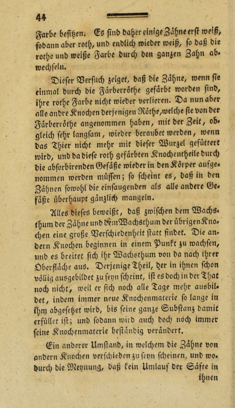 garbe 6efif en. €d jtnb baf>er einige 3*5&ne orf* weif, fobann aber roth, unl> enblid) wieber weiß, fo baß bie t’Otfjc unb weiße garbe burd} ben ganjen 3<d)n wed}feln. SMefer Sßerfudj geiget, baß bie gähne, wenn Pe einmal burd) bie gdrberrdtfje gefärbt worben finb, ijjre rot^e garbe nid}f wieber verlieren. £a nun aber alle anbre $nod}en berjenigen 3tothe,weld}e fte bon ber gdrberrdfhe angenommen höben, rntt ber S^if/ ob* gleid) fe^r langfam, wieber beraubet werben, wenn baö tljier tiidjf mehr mit biefer ®ur$cl gefuttert roirb, unbbabiefe roth gefärbten 5tnod)enf§eiteburd) bie abforbirenben©efaße wieber in ben Körper aufge* nommen werben muffen; fo fc&eint es, baß in ben gähnen fowo^l bie einfaugenben als alle anbere ©e* fdße überhaupt gdnjlid} mangeln. Tllleö biefes bemeißt, baß jwifdjen bem ®acf>S* (T;um ber ga^ne unb bem® ad)Stl)um ber übrigen^no* d)en eine große 93erfd)ieben§eit ffatf ßnbef. ©ie am. bern $uod}en beginnen in einem ^»nft $u wad}fen, imb es breitet fid) i&r ®ad)et^um non ba nad) ihrer öberffddje aus. derjenige t&eil, b.er in ihnen fd)on v>61iig auSgebilbet $u fepn fc&cint, ifr es bod) in bet %$at noch nicbt> weil er ftd) nod) alle tage mehr ausbil* bet, inbem immer neue $nod)enmaterie fo lange in i^m abgefe^et wirb, bis feine ganje ©ubffanj bamit erfüllet iji; unb fobann wirb aud) bod) nod} immer feine $nod}enmaterie bejldnbig verdnberf. 0n anberer Umffanb, in weld}em bie gdf^ne bon anbern Knochen t>erfd)ieben $ufet)n fd)einrn, unb wo. burd) bie SDiepnung, baß fein Umlauf Der @dfre in • ihnen