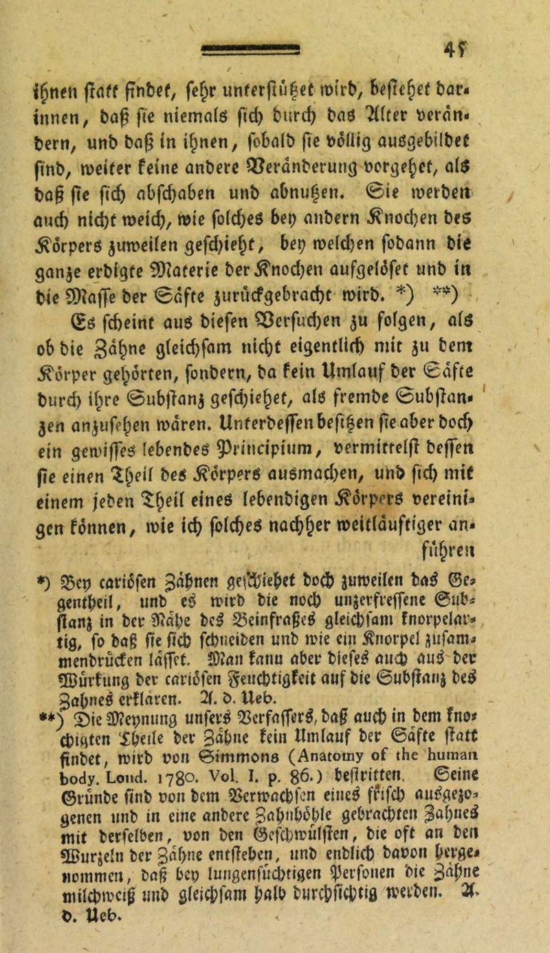 ihnen ßaff ßnbef, fe^r unterßül?et tvirb, 6^ft€^cf bar- innen, baß ße niemals ftd> burd? bas ‘tflter veran- bern, unb baß in ihnen, foba(t) ße völlig ausgebilbet ßnb, weiter feine anberc QSeranberung nörgelet, als baß ße ßd) abfdjaben unb abnuljen. @ie tverbett and) ntd)f roeid), wie foldjes bet) anbern ■fi'nodjen bes Körpers ^weilen gefdßel)t, bet) melden fobann bie gan$e erbigfe Materie ber$nod)en aufgelöfet unb in bie SKafie ber ©affe jurücfgebracht roirb. *) **) (£s febeint aus biefen 28erfud)cn $u folgen, als ob bie Sahne g(eid)fam nicht eigentlich mit }u bent Körper gehörten, fonbern, ba fein Umlauf ber ©dfte burd) il^re ©ubßanj gefdßehef, als frembe ©ubßan- jen an^ußhen mären. Unterbeffenbeßfen ßeaber bod) ein gemißes lebenbes 9>rindpium, vermiftelß beßen ße einen ^heil bes Körpers ausmad)en, unb fid) mit einem jeben e,neö ^benbtgen $örprrs vereint- gen fönnen, wie id) folcheS nachher weitlauftiger an* fuhren *) 2$ep cariöfen %cibnen gefchiehet hoch juweilcn baß ©e- gentbeil, unb eß wirb bie noch unjevfreffene @ub* ßanj in ber Stabe beß 25einfraßeß gleichfam fnorpelar- ttg, fo bag ße fich febneiben unb wie ein Knorpel üufam- menbrüefen lafict. Stau fanu aber biefeß au$ auß ber ÜBurf ung ber cariöfen geuchtigfeit auf bie ©ubßanj beß gabneß erfldren. 2f. ö. Ueb. **) ©ie 2)?epnting unferß QSerfafferß, baß auch in bem fno* chigten Sbeile ber %äl)ne fein Umlauf ber ©dfte ßatt ßnbet, mirb von ©immona (Anatomy of the human body. Lond. 1780. Vol. I. p. 86.) beßritten. ©eine ©tünbe finb non bem SSermachfon eitieß frifch außgejo- genen unb in eine anberc Babnböblc gebrachten j^abneß mit berfelben, von ben ©efebwülßen, bie oft an ben ÜBurjeln ber B^h^e entßehen, unb enblich bavon berge« Kommen, baß bep lungenfüchtigen ^erfonen bie 3dl;ne milchweiß unb glcic&ßtro halb burc&ficbtifl werben. 2(> V. Ueb.