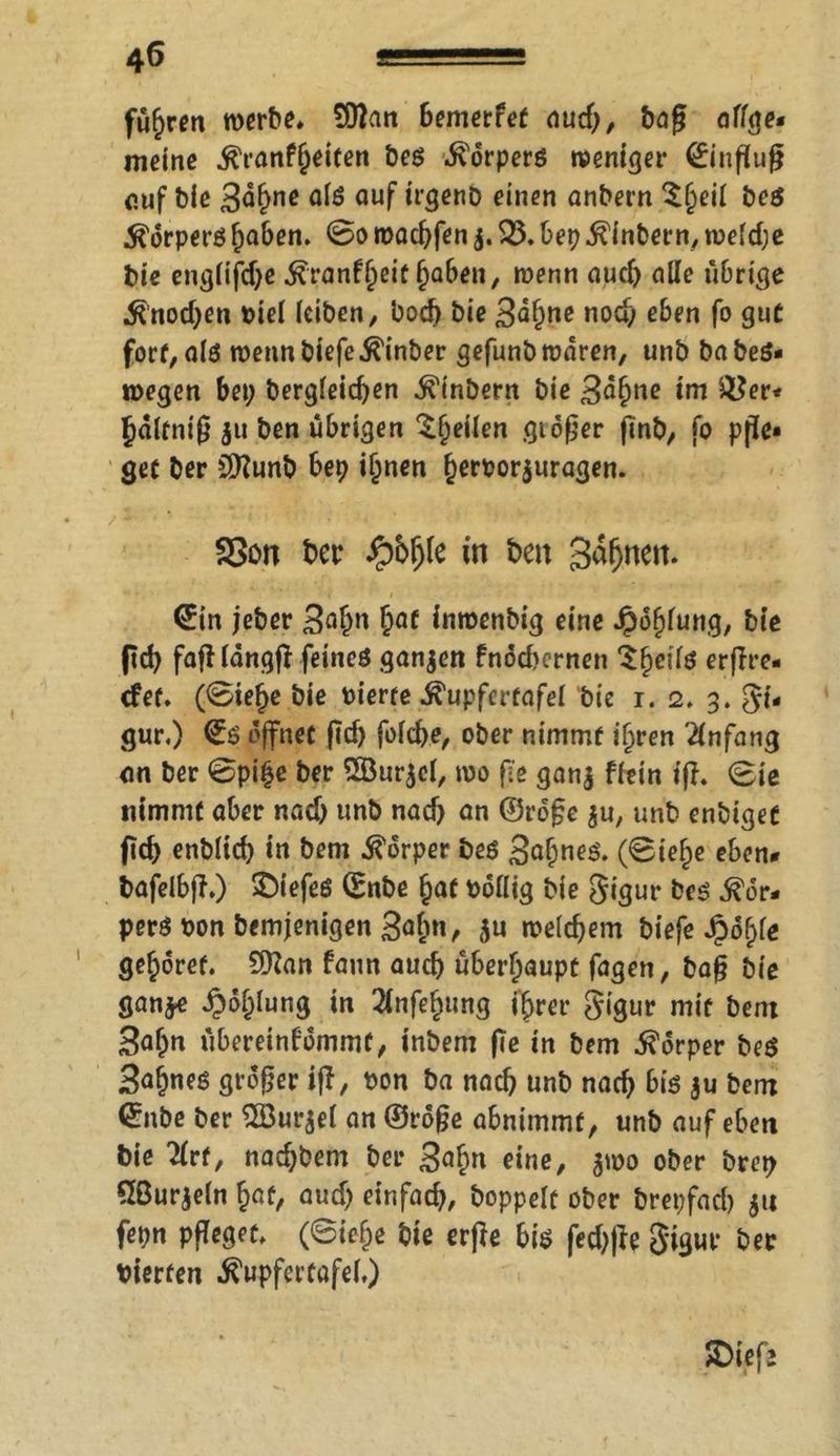 füfjren werbe* £Dfan bemerfet aud), bag affge* meine ^ranf§eiten be$ Körpers weniger Hinflug cuf bie 3o§ne a(S auf irgenb einen anbern ^§eil be$ Körpersfyaben. 0o waebfen j. 23. bep.ftinbern, weldje bie engfifdje ^ranf^eit hoben, wenn aud) alle übrige •ffnod^en oie( (eiben, bod) bie 3<ihtte noc^ eben fo gut fort, als wenn biefe Einher gefunb waren, unb babeS« wegen bep berg(eid)en Ambern bie 3ßhnc im 2?er« hdlfnig $u ben übrigen ^beilen gidger finb, fo pfle- get ber Sttunb bep ihnen beroorjuragen. f3on t>er fybfyk in ben Sahnen. (£in jeber 3ohn haf inwenbig eine Jpdhfung, bie fid) fagldngg feines ganzen fndd>ernen ^bei(ö erfft-c- efet. (0ief)e bie Pierfe ^upfcrfafel bie i. 2. g. gi« gur.) öffnet fld) fo(d)e, ober nimmt ihren Anfang an ber 0pi£e ber 2Öur$c(, wo ge gan$ ffein fff. 0ie nimmt aber nad) unb nad) an ©rdge $u, unb enbigec fid> enbltcb in bem Körper bes 3<*hneS. (0ie§e eben* bafeibjf.) $)iefeS ©nbe §af Poflig bie gigur bes Kör- pers Pon Demjenigen 3ohn> $u welchem biefe Jpob>fe gehöret. £0?an fann auch überhaupt fagen, bag bie gan^e ^ohlung in 2fnfehung ihrer gigur mit bem 3ahn übereinfdmmt, inbem ge in bem Körper beS Sattes grdger ig, pon ba nad) unb nach bis $u bem <5nbe ber 2öur$e( an ©roge abnimmf, unb auf eben bie 2(rf, nad)bem ber 3^hri einß/ $tpo ober brep 2ßurje(n §cit, aud) einfad), hoppelt ober brepfad) 5« fepn pgeget. (0iehe bie erge bis fed)ge gigur ber vierten Tupfertafe(.)