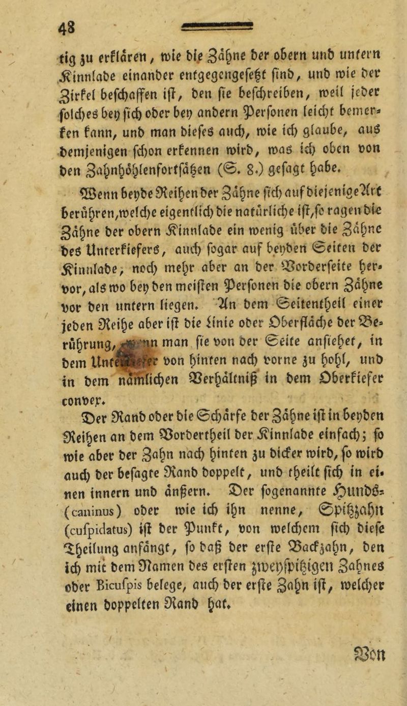 tig $u erhören, wie bie 3d()ne ber obern unb unfern .ftjnnlabe einanber entgegengefef3f ftnb, unb wie ber 3irfel befdjaffen itf, ben fte betreiben, »teil jeher foldjeö bet; ftcb ober bet; anbern ^Perfonen leicht bem er* fen fann, unb man biefeß auch, wie td) glaube, auß bemjenigen fd)on ernennen wirb, wag id) oben ton ben S^n^lenfortfafen (0. 8*) gefugt ha&e‘ £3 enn Bepbe ^Keif>en ber 3ahne ftd) auf biejenige?(rt 6erühren,weld)e eigentlid) bie natürliche iji,fc ragen bi-e 3«hne ber obern ^innlabe ein wenig über bie 3«&nc beö Unterfieferß, auch fogar auf benben 0eiteti ber ^innlabe, ned) mehr aber an ber Sßorberfeite her» t>or, als wo bet) ben meinen ^erfonen bie obern 3<^nc \>or ben unfern liegen» %n bem 0eitenff)eil einer jeben SXeilje aberifi bie itnic ober Dberffäd)e ber23e» rührung,^ nn man fte ton Der 0eife anfiehet, in bem Unreiferer ton hinten nad) torne $u bo^l, unb in bem ncfödid)en Söer^altntg in bem Oberftefer contep* 3^er SKanb ober bie 0djarfe ber 3<*&ne ifi in bepben Leihen an bem 28orbertf)eil ber ivinnlabe einfach; fo wie aber ber 3«h» nad) hinten $u biefer wirb, fo wirb aud) ber befagte Svanb hoppelt, unb theilt ftcfj in ei. tien innern unb andern. £)er fogenannte jpuni>& (caninus) ober wie id) ihn nenne, 0pt^afjlt (cufpidatus) ifl ber ^3imff, ton weldjem ftd) biefe ih^ung anfdngt, fo baf? ber erfie QSacfyahn, ben id) mit bem Manien Des erjlen jn>C'pfpi|igen Sohnes ober Bicufpis belege, auch ber erfee 3^« tft/ n>€(d;ec einen hoppelten 9ianb h^t* S3o rt