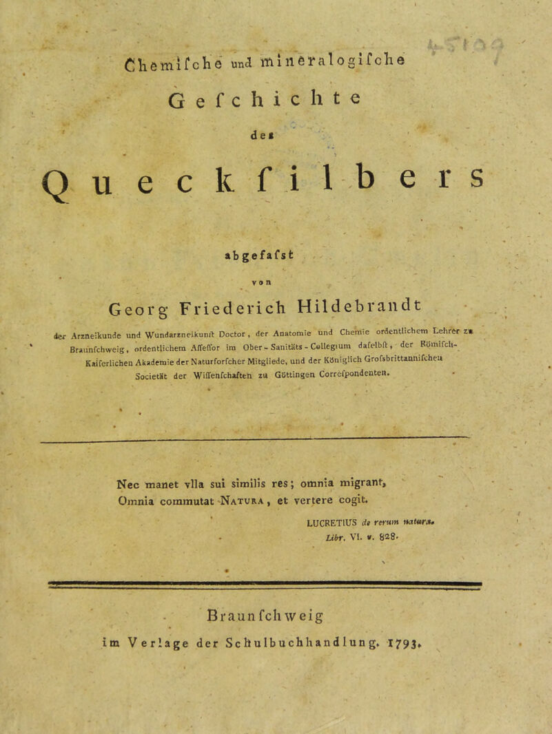 i Cliemifclie una miiiei*alosirclie k G e f c h i c h t e » de» ' - ■ - ' 4 ^ • •» Q u e c k f i 1 b e r s »b gefaTst V o ft Georg Friedericli Hildebrandt der Arzneikunde und Wundarzneikunit Doctor, der Anatomie und Chemie ordentlichem Lehrer z» Braunfchweig, ordentlichem Affeftor im Ober-Sanitäts - Collegium dafelbft, der Römifcli-_ Kaiferlichen Akademie der Naturforfcher Mitgliede, und der Königlich Grofsbrittannifchei» Societät der Wiffenfchaften zu Güttingen Correfpondenten. . Nec manet vlla sui similis res; omnia migrant, Omnia commutat 'Natura , et vertere cogit. LUCRETllTS dt rerum mtura, Libr. VI. V. 828' Braunfcliweig im Verlage der Schulbuchhandlung» 1793»