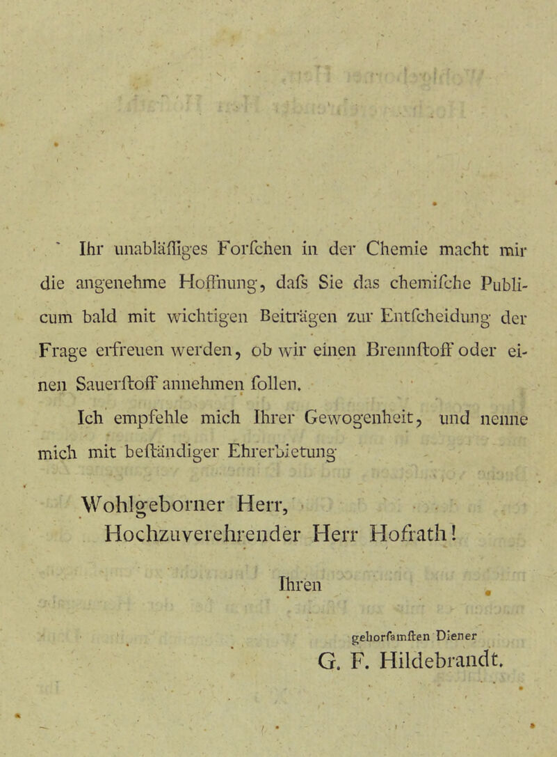 Ihr imabläßlges Forfchen in der Chemie macht mir die angenehme Hoffnung, dafs Sie das chemifche Publi- cum bald mit wichtigen Beiträgen zur Entfcheidung der Frage erfreuen werden, ob wir einen Brennftoff*oder ei- nen Sauerftoff annehmen follen. . ' V Ich empfehle mich Ihrer Gewogenheit, und nenne mich mit beftändiger Ehrerbietung . t ^ ^ Wohlgeborner Herr/- Hochzuverehrender Herr Hofrath! Ihren , • * » * * • _ '• • • gehorfarnften Diener G. F. Hilclebrandt.