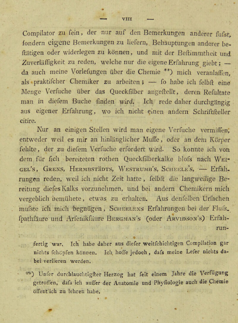 Compilator zu fein, der nur auf den Bemerkungen anderer fufst, fondern eigene Bemerkungen zu liefern, Behauptungen anderer be- ftatigen oder widerlegen zu können, und mit der Be/limmtlieit und Zuverlälfigkeit Zu reden, welche nur die eigene Erfahrung giebt ; — da auch meine Vorlefungen über die Chemie **) mich veranlalTen, als • praktifcher Chemiker zu arbeiten; — fo habe ich felbil eine Menge Verfuche über das Queckfilber angeftellt, deren Refultate man in diefem Buche finden wird. Ich rede daher durchgängig aus eigener Erfalirung, wo ich nicht einen andern Schrift/leller citire. • . Nur an einigen Stellen wird man eigene Verfuche vermilTen; entweder weil es mir an hinlänglicher MulTe, oder an dem Körper fehlte, der zu diefem Verfuche erfordert wird. So konnte ich von dem für ficli bereiteten rothen Queckfilberkalke blofs nach WEt- gel’s, Grens, Hermbstüdts, Westrumb’s, Sciieele’s, — Erfah- rungen reden, weil ich nicht Zeit hatte, felbft die langweilige Be- reitung diefes Kalks vorzunehmen, und bei andern Chemikern mich vergeblich bemühete, etwas zu erhalten. Aus denfelben Urfachen niLifste ich mich ‘begnügen, Scheelexs Erfahrungen bei der Fluls, fpathfäure und Arfenikfäure Bergman’s (oder Arvidso:>j’s) Erfah- run- fertig 'war. Ich habe daher aus diefer weitfchlchtigen Compilation gar nichts fchüpfen können. Ich hoffe jedoch, dafs meine Lefer nichts da- bei verlieren werden. Unfer durchlauchtigfter Herzog hat feit einem Jahre die Verfügung getroffen, dafs ich auffer der Anatomie und Phyfiologie auch die Chemie öffent’ich zu lehren habe.