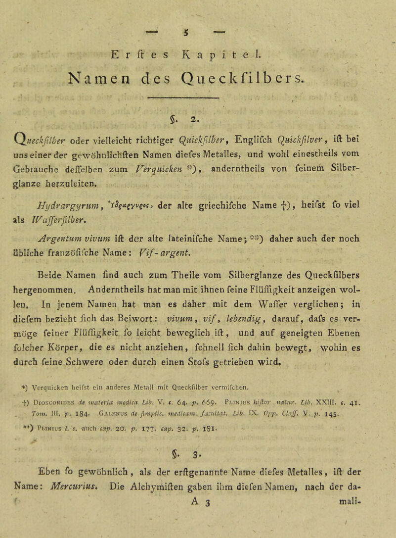 s Erfles Kapitel. Namen des QiieckfiIbers. 5* 2. (^ueckßlber oder vielleicht richtiger Qiiickßlber ^ Englifch Quickfilver, ift bei uns einer der gewöhnlichften Namen diefes Metalles, und wohl einestheils vom . Gebrauche deflelben zum l^erquicken , anderntheils von feinem Silber- glanze herzuleiten. Hydrargyrum, der alte griechifche Name f), heifst fo viel als IFafferßilber^ Argentum vivum ift der alte lateinifche Name; '••“•') daher auch der noch übliche franzöfifche Name: Vif-cirgent. Beide Namen lind auch zum Theile vom Silberglanze des Quecklilbers hergenommen. Anderntheils hat man mit ihnen feine FlülTigkeit anzeigen wol- len. In jenem Namen hat man es daher mit dem Waller verglichen; in diefem bezieht fich das Beiwort: vivum, vif, lebendig, darauf, dafs es ver- möge feiner Flüffigkeit fo leicht beweglich ift, und auf geneigten Ebenen foicher Körper, die es nicht anziehen, fchneil lieh dahin bewegt, wohin es durch feine Schwere oder durch einen Stofs getrieben wird, ■*) Verquicken heifst ein anderes Metall mit Queckfilber vermifchen. f) Dioscorides de waterui ntedica Lib. V. c. 64. p. 669. Plinius hiflor uatnr. Lib. XXIIl. e, 41. Tom. III, p. 184- Gai.enus de fintpUc, meäic.im, facultat, Lib. IX. Opp, V-.p, 145, *♦) Plihius l, e. auch ectp, 20. p. 177. f«p. 32. p. iSl. §• 3. Eben fo gewöhnlich, als der erftgenannte Name diefes Metalles, ift der Name: Mercurius, Die Alchyniiften gaben ihm diefenNamen, nach der da- ^ A 3 mali-