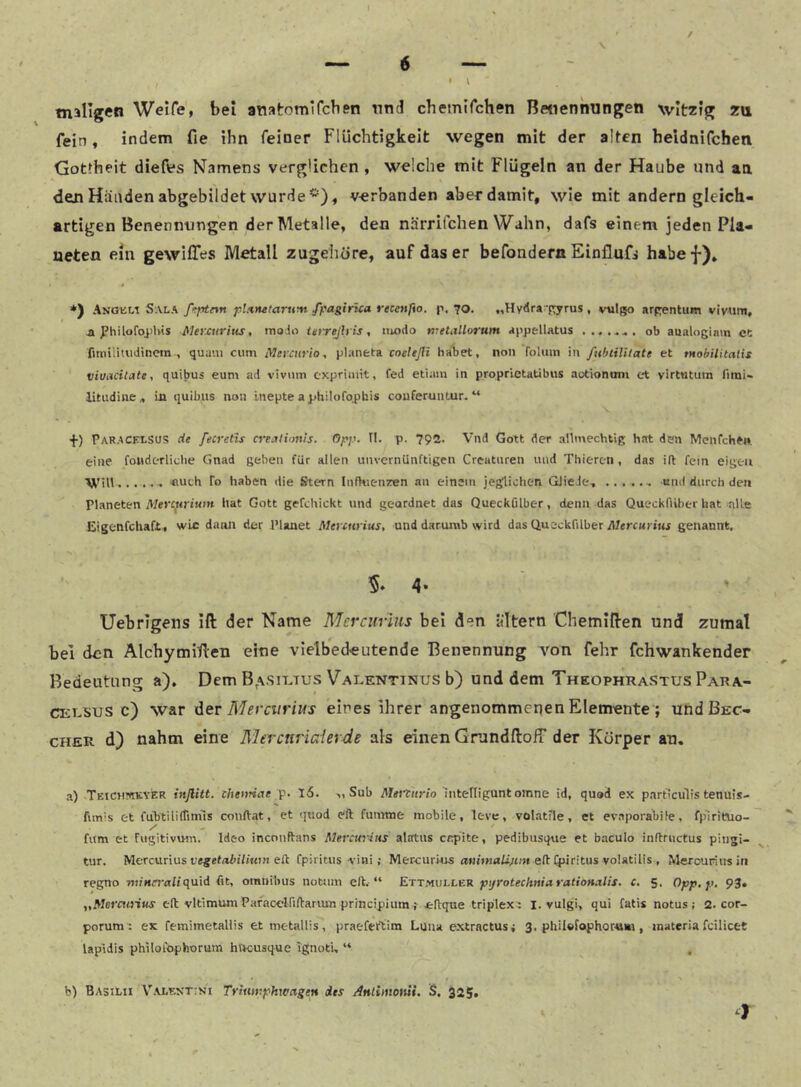 / » \ tnillgen Weife, bei atiatomtfcben Tind chemifchen Betienmingen witzig zu fein, indem fie ihn feiner Flüchtigkeit wegen mit der alten heidnifchen Gottheit diefes Namens verglichen , welche mit Flügeln an der Haube und an dein Händen abgebildet wurde ^), verbanden aber damit, wie mit andern gleich- artigen Benennungen der Metalle, den närrifchen Wahn, dafs einem jeden Pla- neten ein gewilTes Metall zugehöre, auf das er befondern Einflufi habef)» *) Anoeli Sala ß^ptrtn p’.nfuiarum fpaginca recenßo. p. 70. „Hydra-pyrus , vulgo arpentum vivttm, a ^’hilofoiilvis Mercurius, inoio Urrejh is, modo melMorum appellatus ob aualogiam et fmiilUudinetn , quam cum iMeratrio, planeta coeleßi ha1)et, non roluin in fubtilUate et tHobilitalis viuacilate, quibus eum ad vivinn cxpriiuit, fed etiam in proprietaübus autiononi et virtutum limi« litudine« Ln quibus non Inepte a jjhilofophis couferuntur. “ ■f) Paracelsus de fecreüs crejtionis. Opp. II. p. 792. Vnd Gott der allmechtig hat den Menfchen eine foiiderliclie Gnad geben für allen unvernünftigen Creaturen und Thieren, das ift fein eigen Will ....•• «uch Io haben die Stern Infkien/en an einem jeglichen GJieJe, und durch den Planeten Mercftritiin hat Gott gefchickt und geordnet das Queckfilber, denn das Queckfiiber hat alle Eigenfchaft, wie dann der Planet Mercnrius, und daruiub wird das Queckfilber Alrrcni tui genannt. 5* 4* ' Uebrigens ift der Name Mercurms bei den altern Chemiften und zumal bei den Alchymiften eine vielbedeutende Benennung Amn fehr fchwankender Bedeutung a). Dem B,\si-ltus Valentinus b) und dem Theophrastus Para- celsus c) war ^ev Mercvrim eines ihrer angenommenen Elemente ; undßEC- CHER d) nahm eine Merctiviaierde als einen GrandftoiT der Körper an, a) Teich?(ikyer inflitt. thenriae p. l6. >, Sub Metturio intelliguntomne id, quod ex particiilis tenuis- fimis et fuStilirtiniis conftat, et quod eft fumme mobile, leve, volatlle, et ev.aporaliife, fplritvio- fum et fugitivum. Ideo inconftans Mercuriiis alatus capite, pedibusque et baculo inftriictus pingi- tur. Mercurius legefixti/wi« eft fpiritus viai ; Mercurkis eflfpiritus volatilis , Merouriusiti regno wiMfraliquid fit, omnibus notum eft.-“ ErTyiiiLLEH pijrotechnieiratioHitlis. c. 5, Opp.p. 93. „Mercuiius eft vltimum PafacclfilVariun principium f *Il:qae triplex^ i. vulgi, qui fatis notus ; 2. cor- porum t ex femimetallis et metallis, praeferAim Luiu extractus^ 3. philefophornn , inateria fcilicet lapLdis philofophorum hncusque Ignoti, “ , b) Basilii Valektini Trixiwphwngen des Attliinonii. S. 325. }